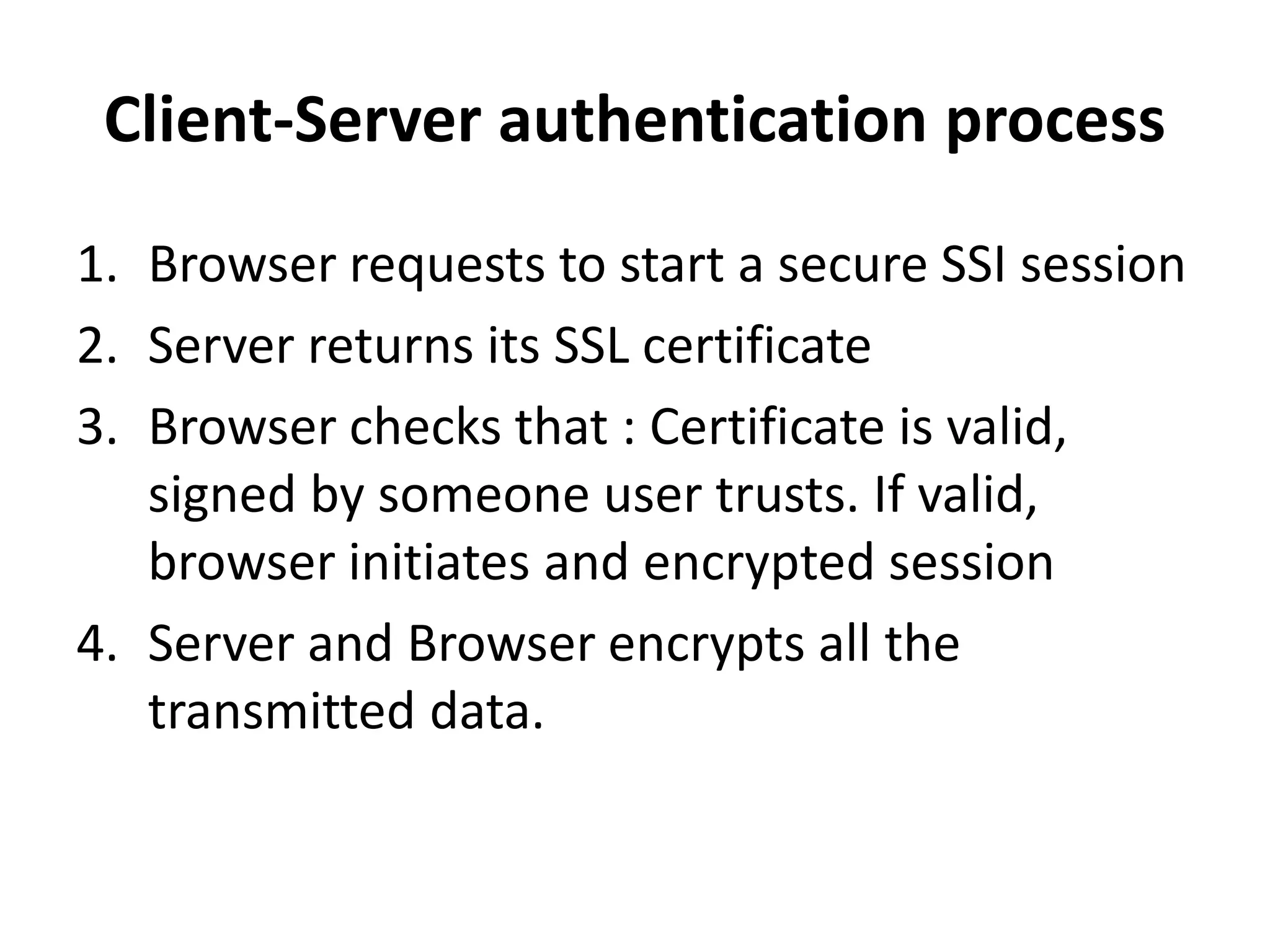 Client-Server authentication process
1. Browser requests to start a secure SSI session
2. Server returns its SSL certificate
3. Browser checks that : Certificate is valid,
signed by someone user trusts. If valid,
browser initiates and encrypted session
4. Server and Browser encrypts all the
transmitted data.
 