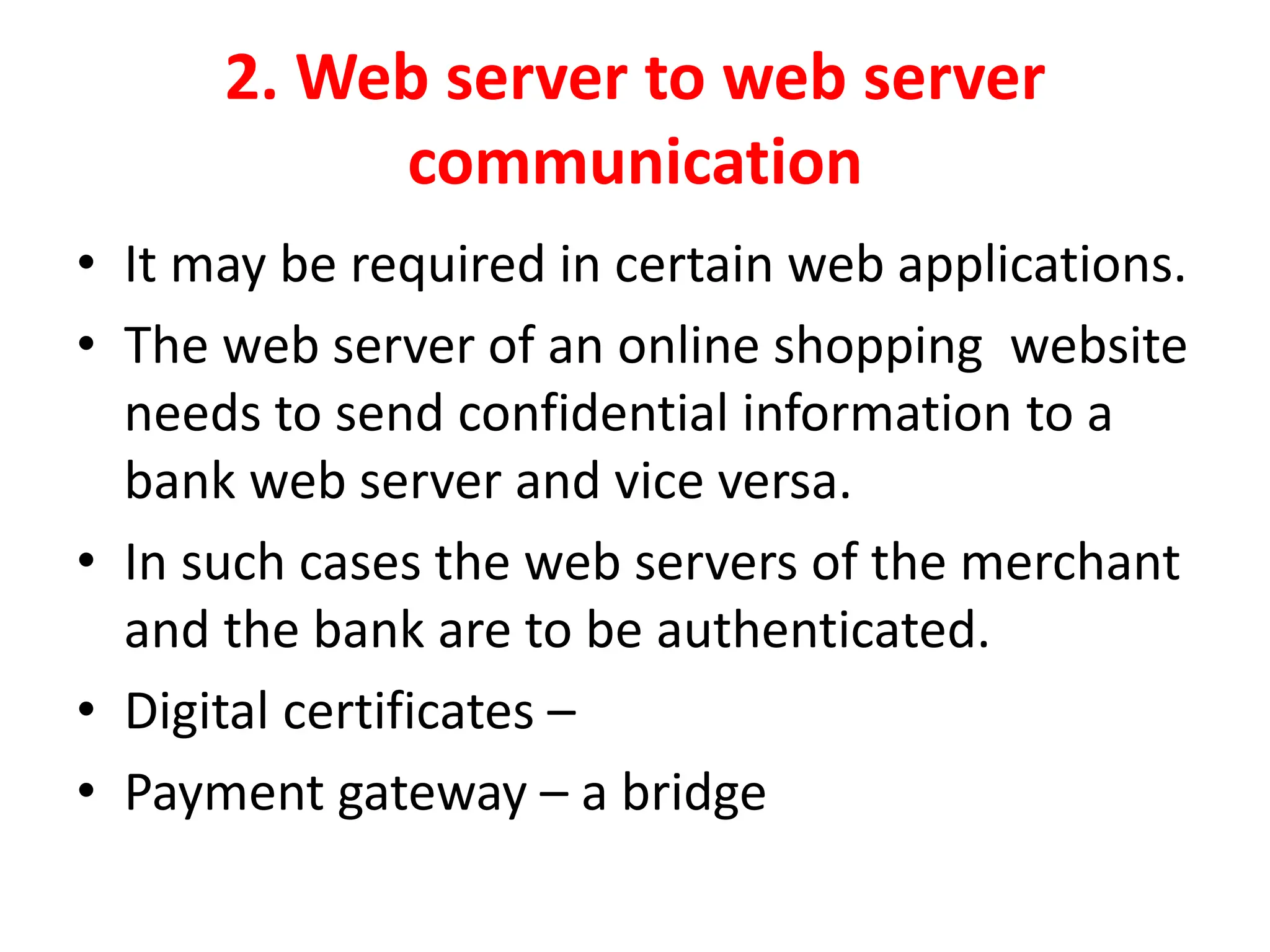 2. Web server to web server
communication
• It may be required in certain web applications.
• The web server of an online shopping website
needs to send confidential information to a
bank web server and vice versa.
• In such cases the web servers of the merchant
and the bank are to be authenticated.
• Digital certificates –
• Payment gateway – a bridge
 