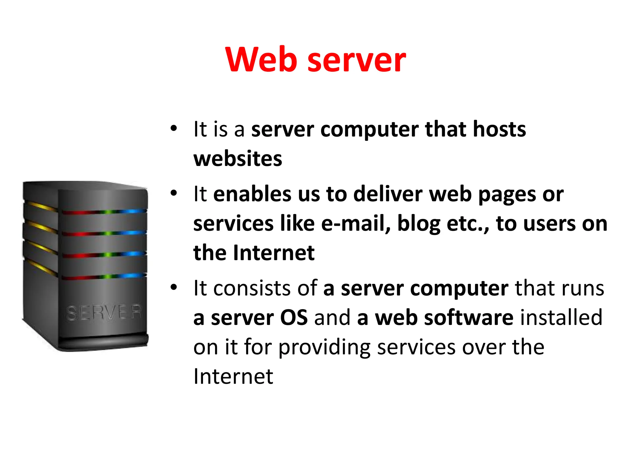 Web server
• It is a server computer that hosts
websites
• It enables us to deliver web pages or
services like e-mail, blog etc., to users on
the Internet
• It consists of a server computer that runs
a server OS and a web software installed
on it for providing services over the
Internet
 