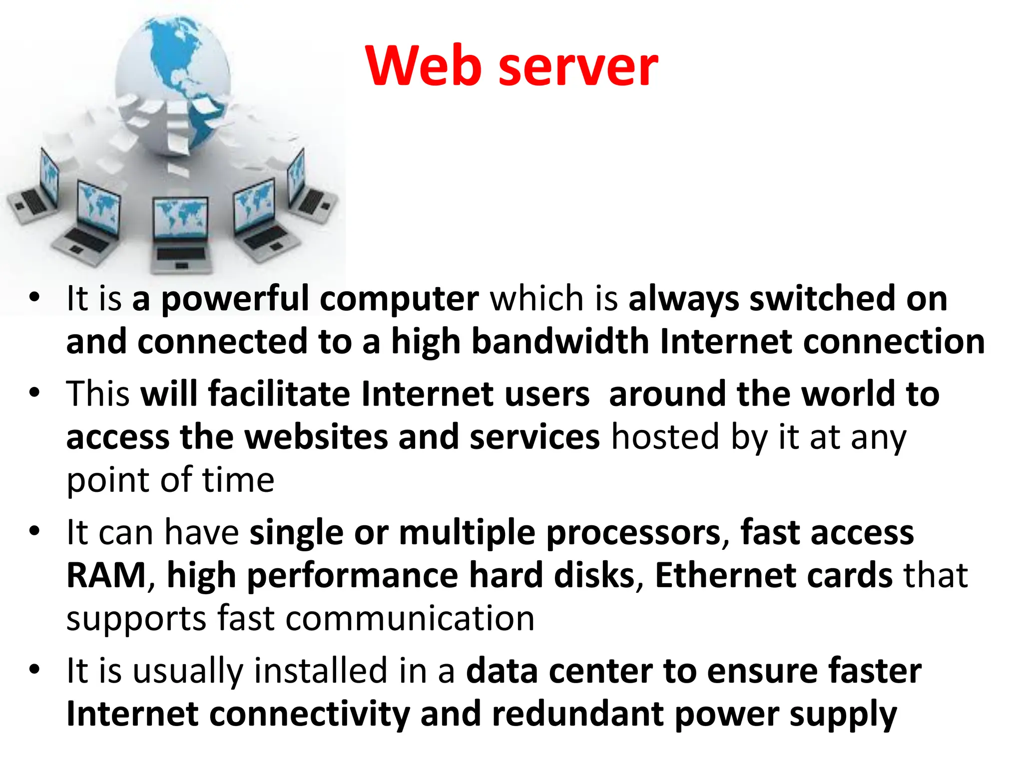 Web server
• It is a powerful computer which is always switched on
and connected to a high bandwidth Internet connection
• This will facilitate Internet users around the world to
access the websites and services hosted by it at any
point of time
• It can have single or multiple processors, fast access
RAM, high performance hard disks, Ethernet cards that
supports fast communication
• It is usually installed in a data center to ensure faster
Internet connectivity and redundant power supply
 