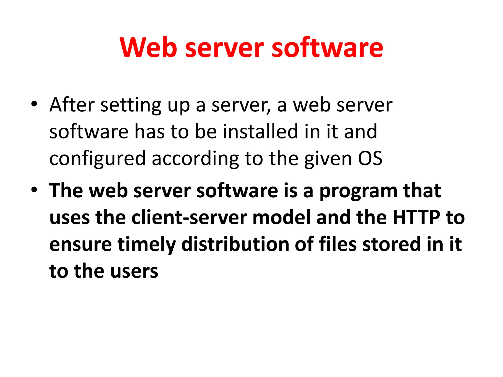 Web server software
• After setting up a server, a web server
software has to be installed in it and
configured according to the given OS
• The web server software is a program that
uses the client-server model and the HTTP to
ensure timely distribution of files stored in it
to the users
 