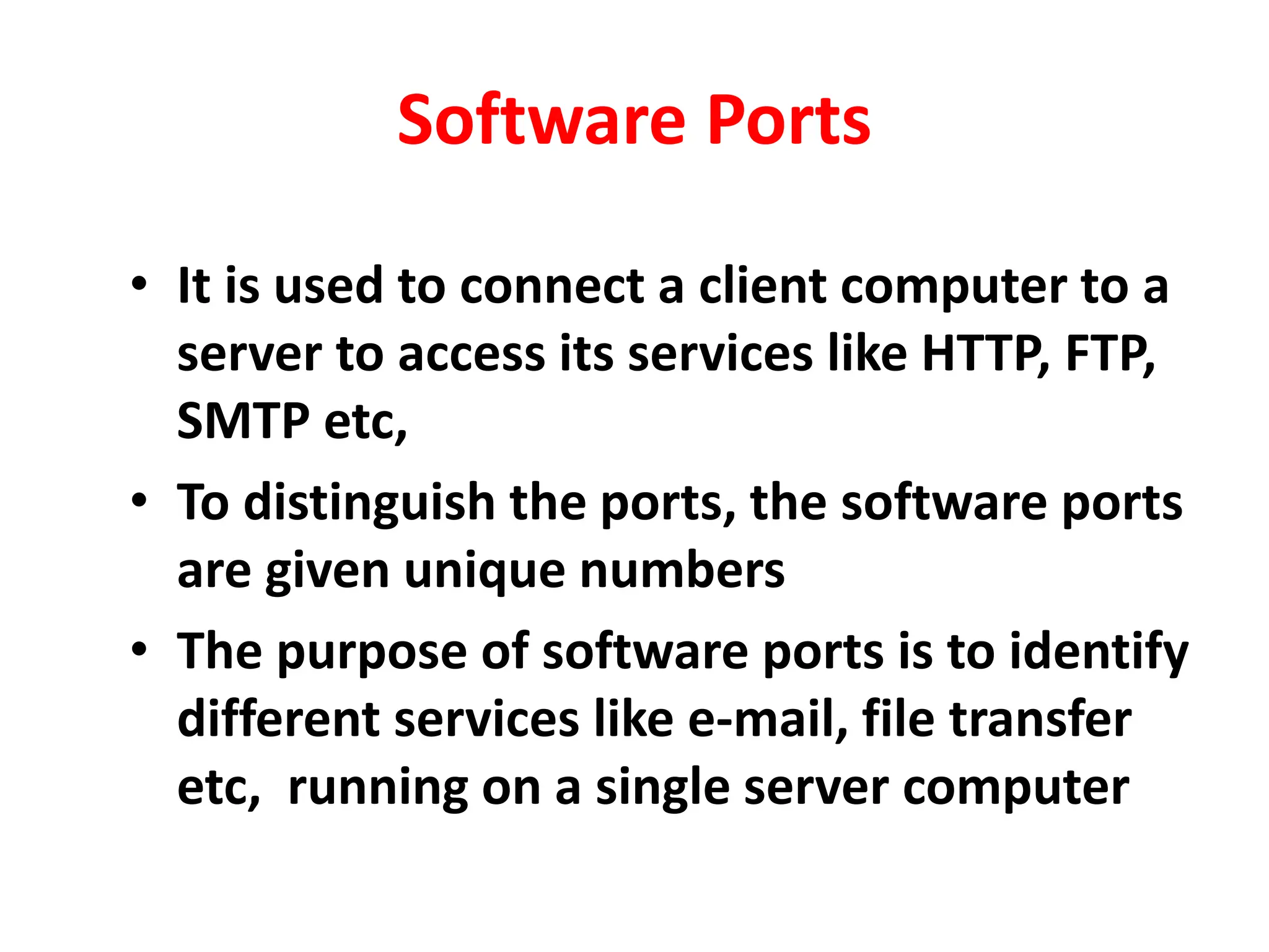 Software Ports
• It is used to connect a client computer to a
server to access its services like HTTP, FTP,
SMTP etc,
• To distinguish the ports, the software ports
are given unique numbers
• The purpose of software ports is to identify
different services like e-mail, file transfer
etc, running on a single server computer
 