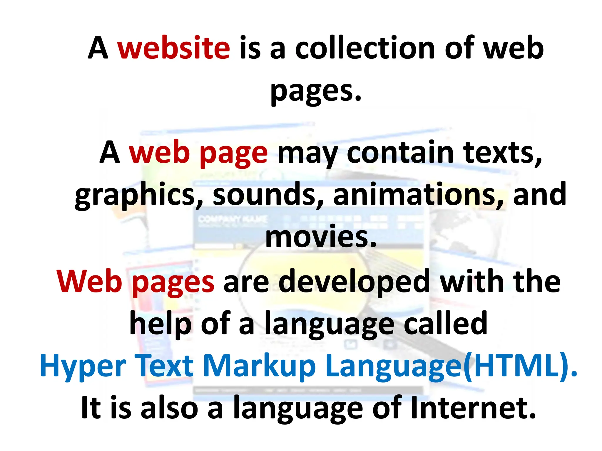 A website is a collection of web
pages.
Web pages are developed with the
help of a language called
Hyper Text Markup Language(HTML).
It is also a language of Internet.
A web page may contain texts,
graphics, sounds, animations, and
movies.
 