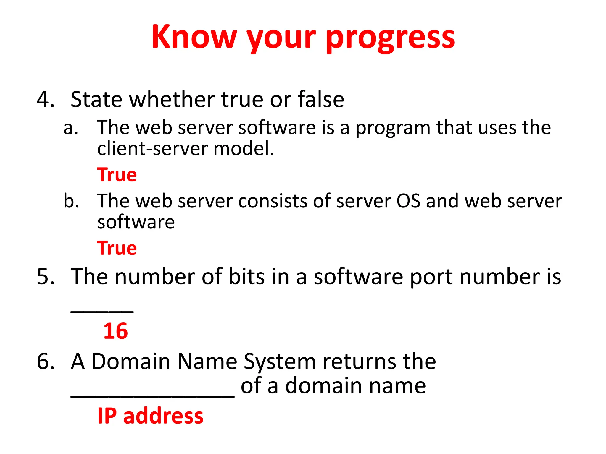 Know your progress
4. State whether true or false
a. The web server software is a program that uses the
client-server model.
True
b. The web server consists of server OS and web server
software
True
5. The number of bits in a software port number is
_____
16
6. A Domain Name System returns the
_____________ of a domain name
IP address
 