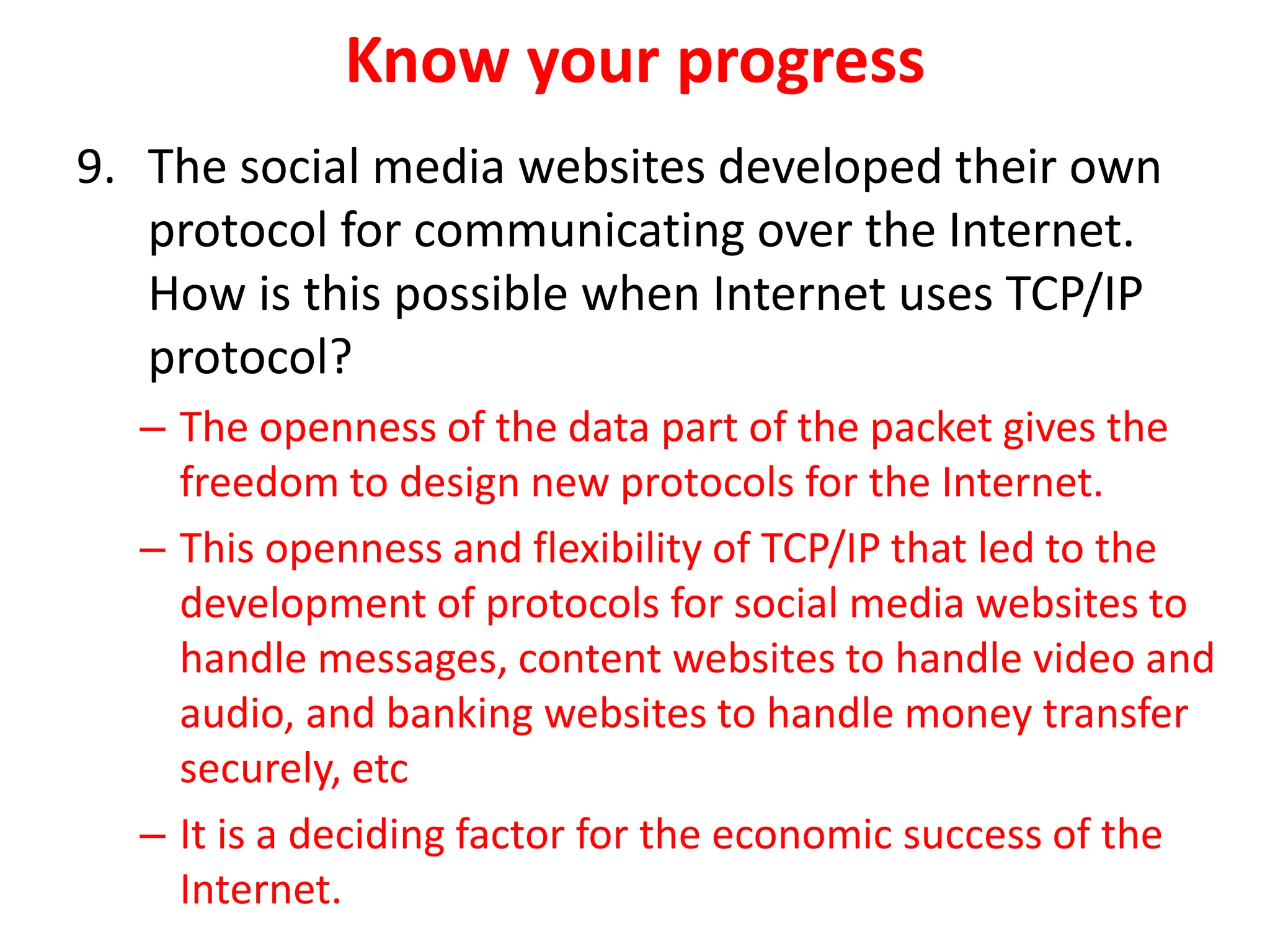 Know your progress
9. The social media websites developed their own
protocol for communicating over the Internet.
How is this possible when Internet uses TCP/IP
protocol?
– The openness of the data part of the packet gives the
freedom to design new protocols for the Internet.
– This openness and flexibility of TCP/IP that led to the
development of protocols for social media websites to
handle messages, content websites to handle video and
audio, and banking websites to handle money transfer
securely, etc
– It is a deciding factor for the economic success of the
Internet.
 
