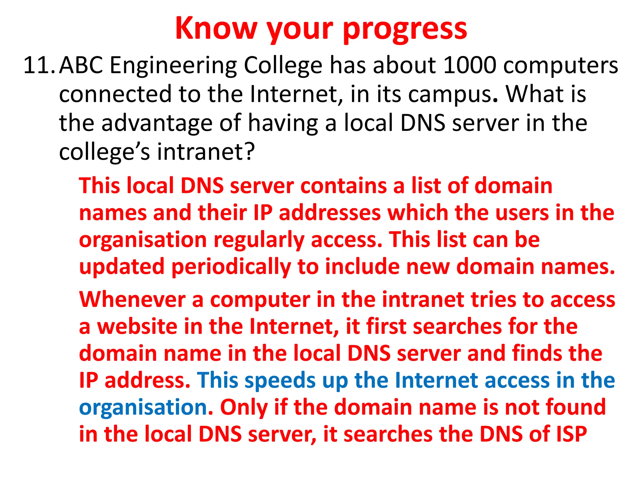 Know your progress
11.ABC Engineering College has about 1000 computers
connected to the Internet, in its campus. What is
the advantage of having a local DNS server in the
college’s intranet?
This local DNS server contains a list of domain
names and their IP addresses which the users in the
organisation regularly access. This list can be
updated periodically to include new domain names.
Whenever a computer in the intranet tries to access
a website in the Internet, it first searches for the
domain name in the local DNS server and finds the
IP address. This speeds up the Internet access in the
organisation. Only if the domain name is not found
in the local DNS server, it searches the DNS of ISP
 