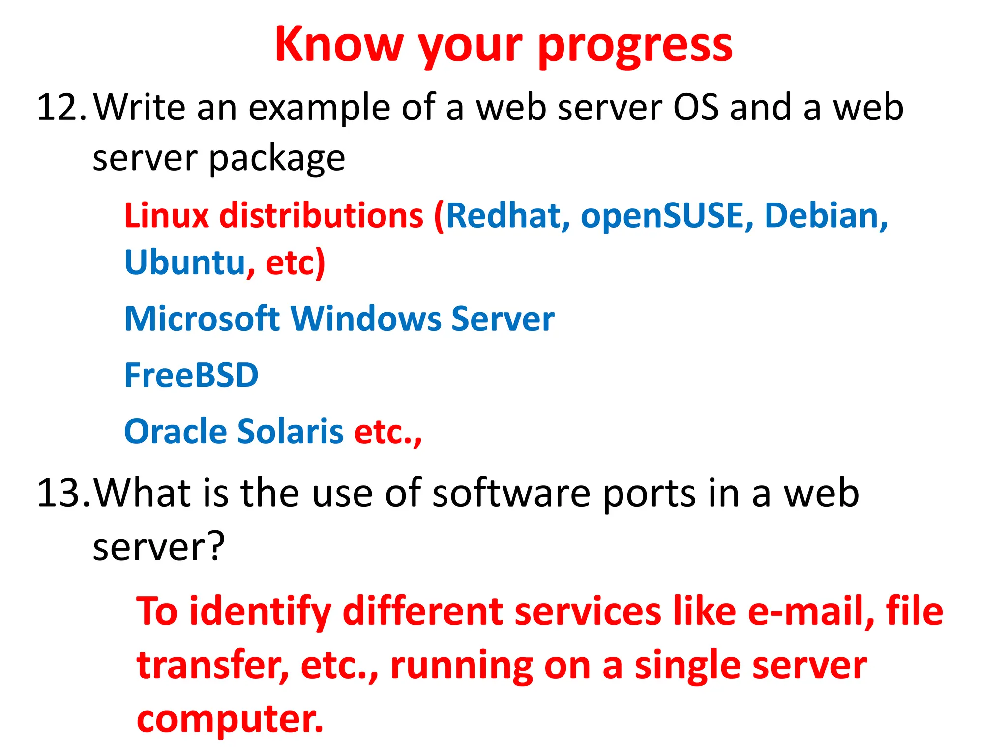 Know your progress
12.Write an example of a web server OS and a web
server package
Linux distributions (Redhat, openSUSE, Debian,
Ubuntu, etc)
Microsoft Windows Server
FreeBSD
Oracle Solaris etc.,
13.What is the use of software ports in a web
server?
To identify different services like e-mail, file
transfer, etc., running on a single server
computer.
 