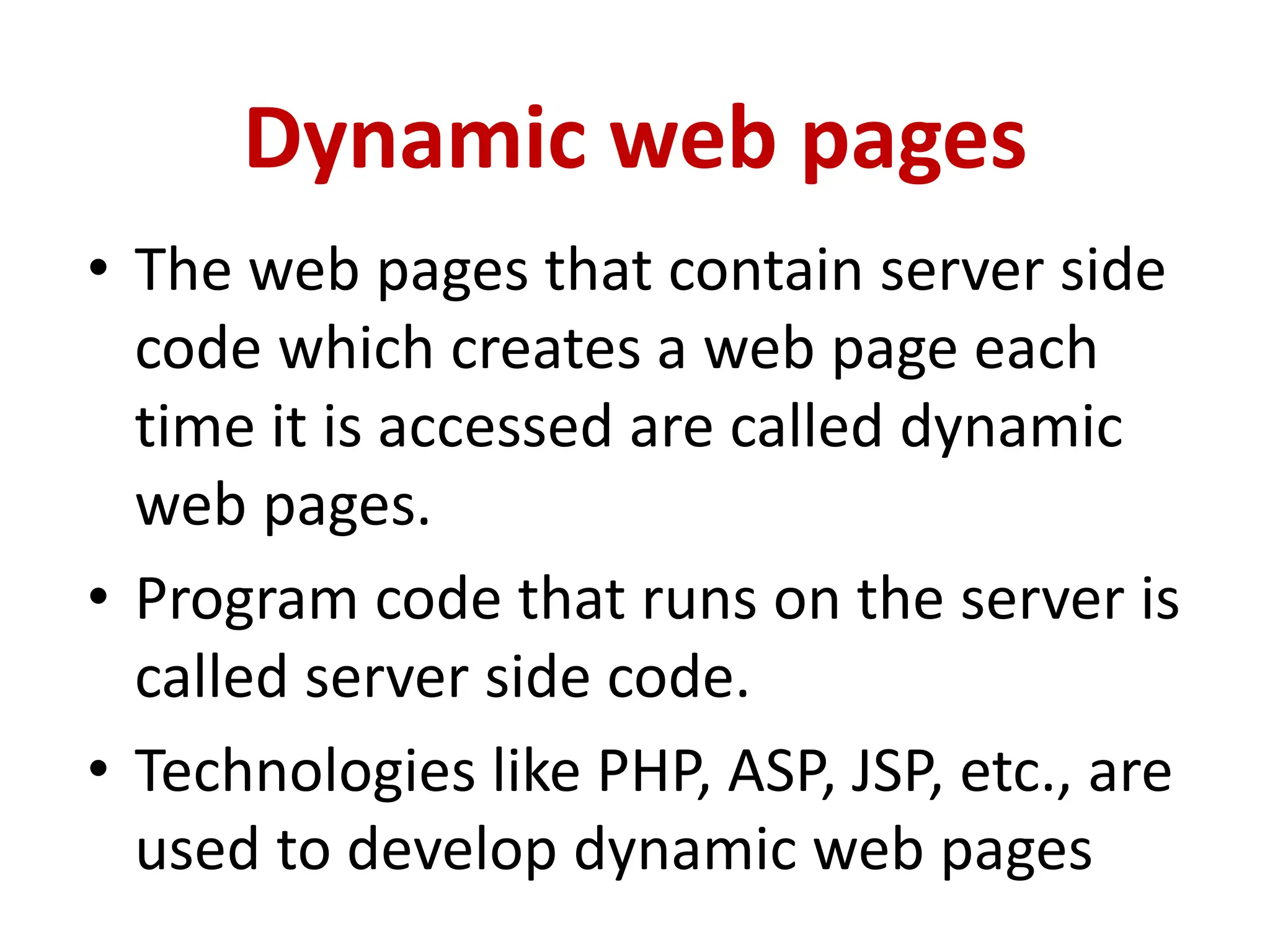 Dynamic web pages
• The web pages that contain server side
code which creates a web page each
time it is accessed are called dynamic
web pages.
• Program code that runs on the server is
called server side code.
• Technologies like PHP, ASP, JSP, etc., are
used to develop dynamic web pages
 