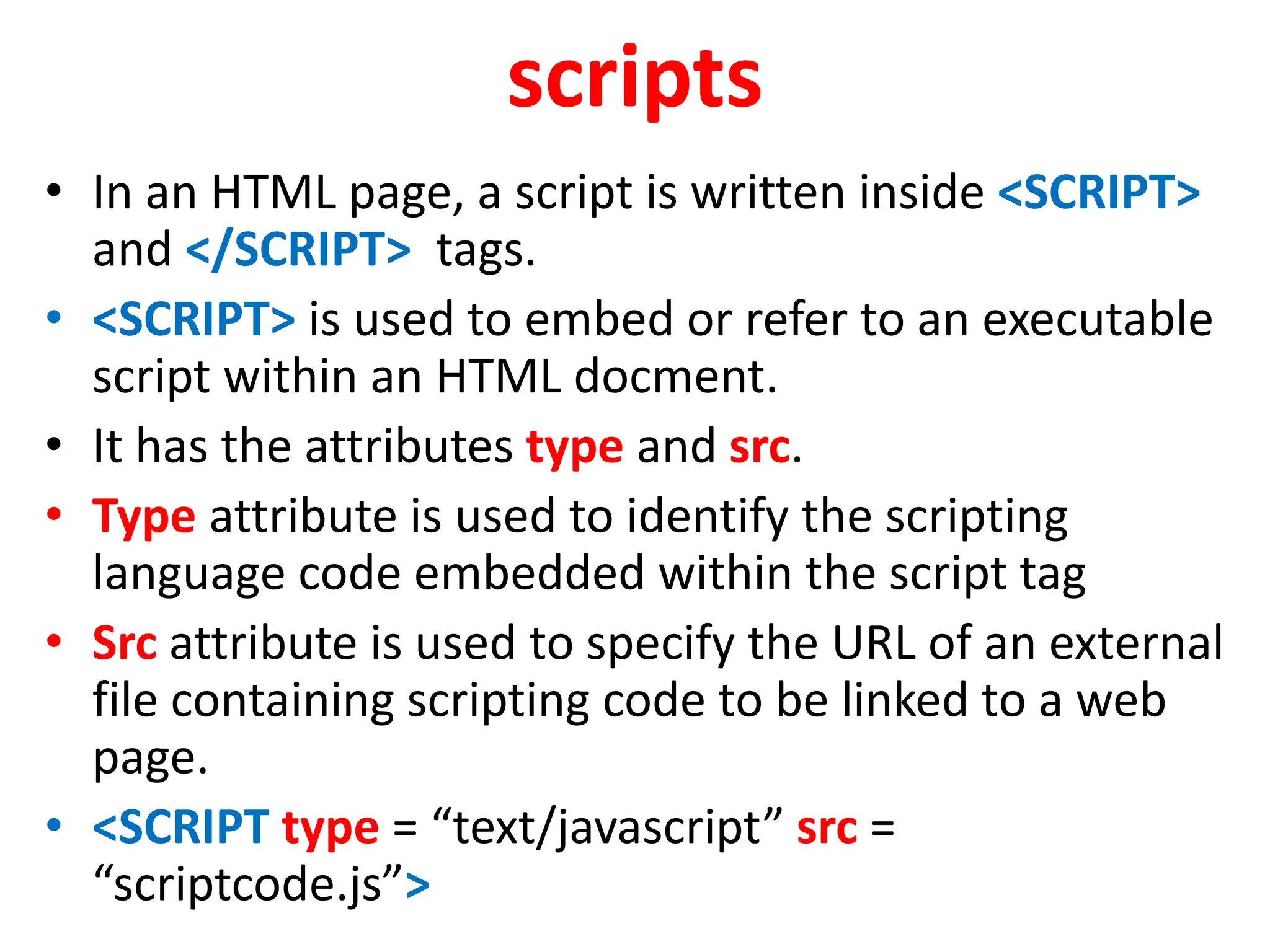 scripts
• In an HTML page, a script is written inside <SCRIPT>
and </SCRIPT> tags.
• <SCRIPT> is used to embed or refer to an executable
script within an HTML docment.
• It has the attributes type and src.
• Type attribute is used to identify the scripting
language code embedded within the script tag
• Src attribute is used to specify the URL of an external
file containing scripting code to be linked to a web
page.
• <SCRIPT type = “text/javascript” src =
“scriptcode.js”>
 