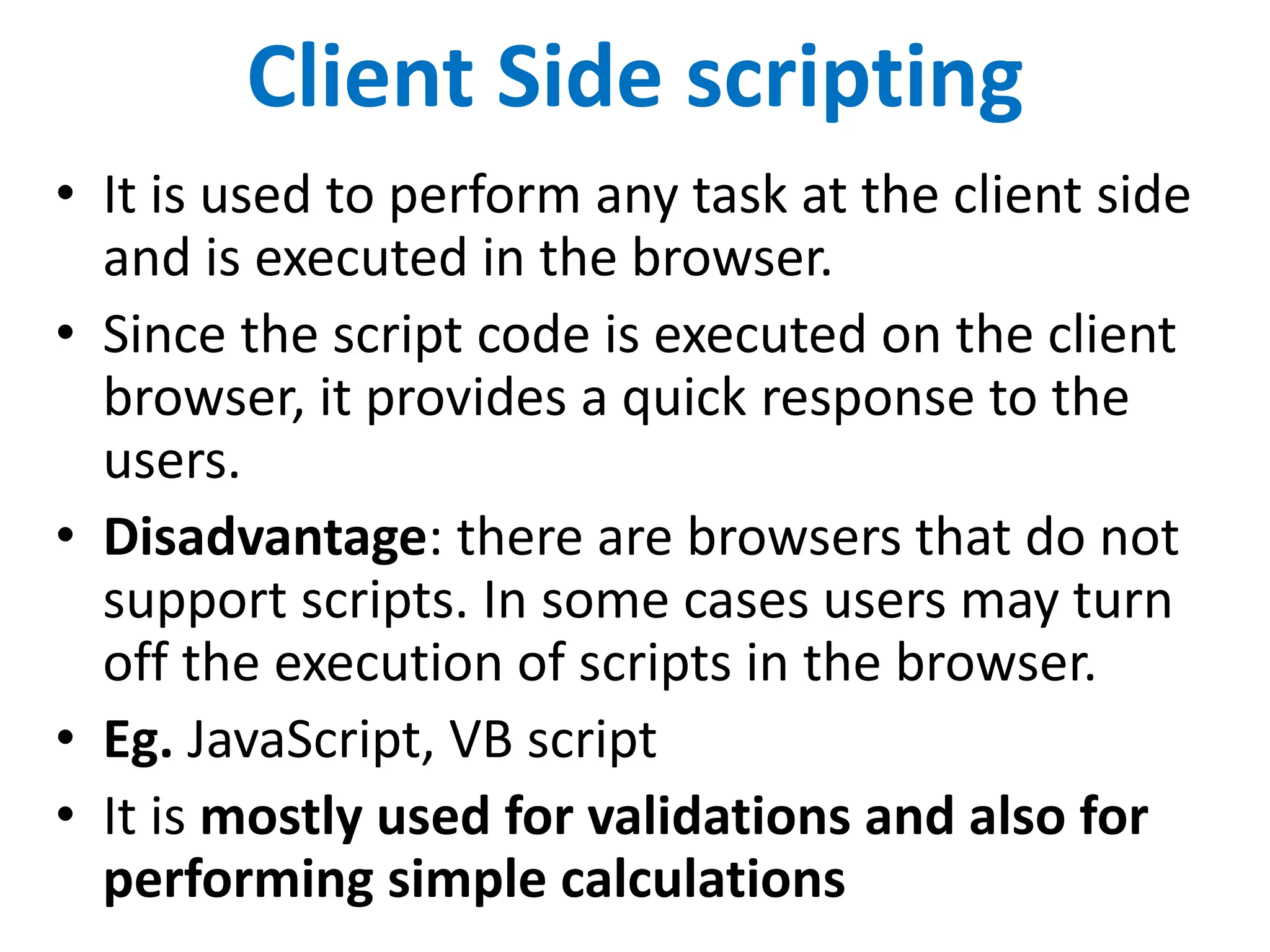 Client Side scripting
• It is used to perform any task at the client side
and is executed in the browser.
• Since the script code is executed on the client
browser, it provides a quick response to the
users.
• Disadvantage: there are browsers that do not
support scripts. In some cases users may turn
off the execution of scripts in the browser.
• Eg. JavaScript, VB script
• It is mostly used for validations and also for
performing simple calculations
 
