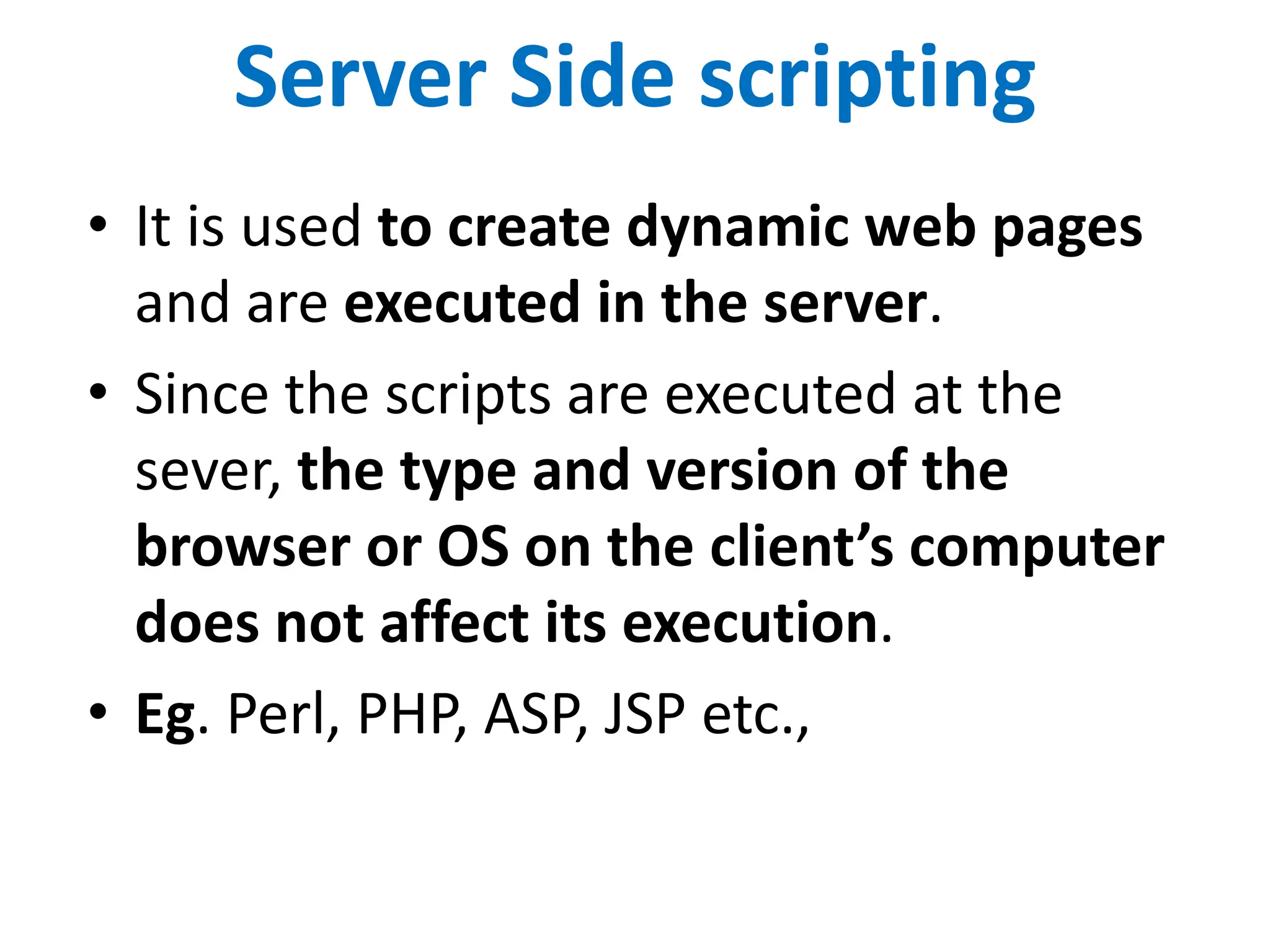 Server Side scripting
• It is used to create dynamic web pages
and are executed in the server.
• Since the scripts are executed at the
sever, the type and version of the
browser or OS on the client’s computer
does not affect its execution.
• Eg. Perl, PHP, ASP, JSP etc.,
 