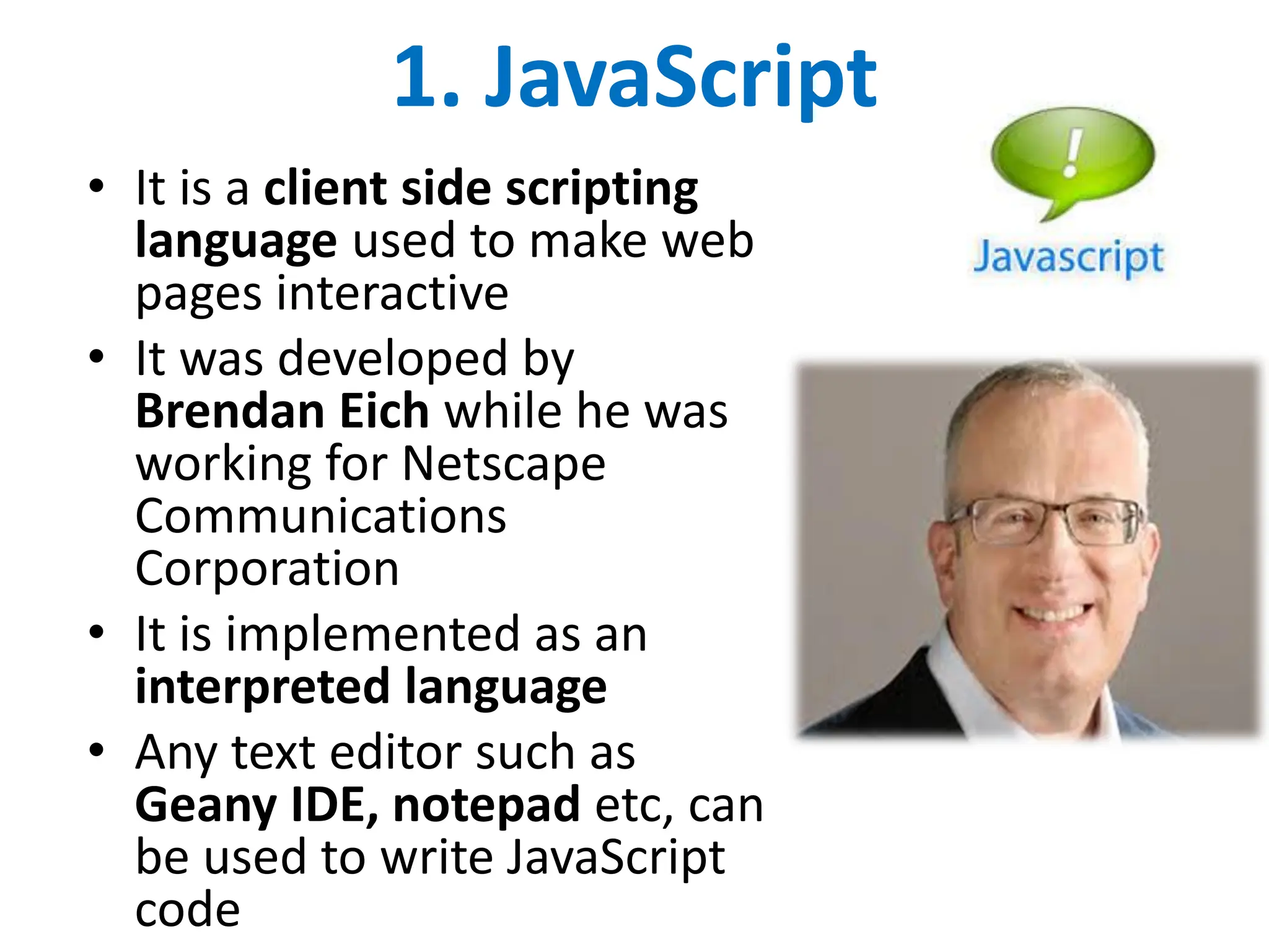 1. JavaScript
• It is a client side scripting
language used to make web
pages interactive
• It was developed by
Brendan Eich while he was
working for Netscape
Communications
Corporation
• It is implemented as an
interpreted language
• Any text editor such as
Geany IDE, notepad etc, can
be used to write JavaScript
code
 