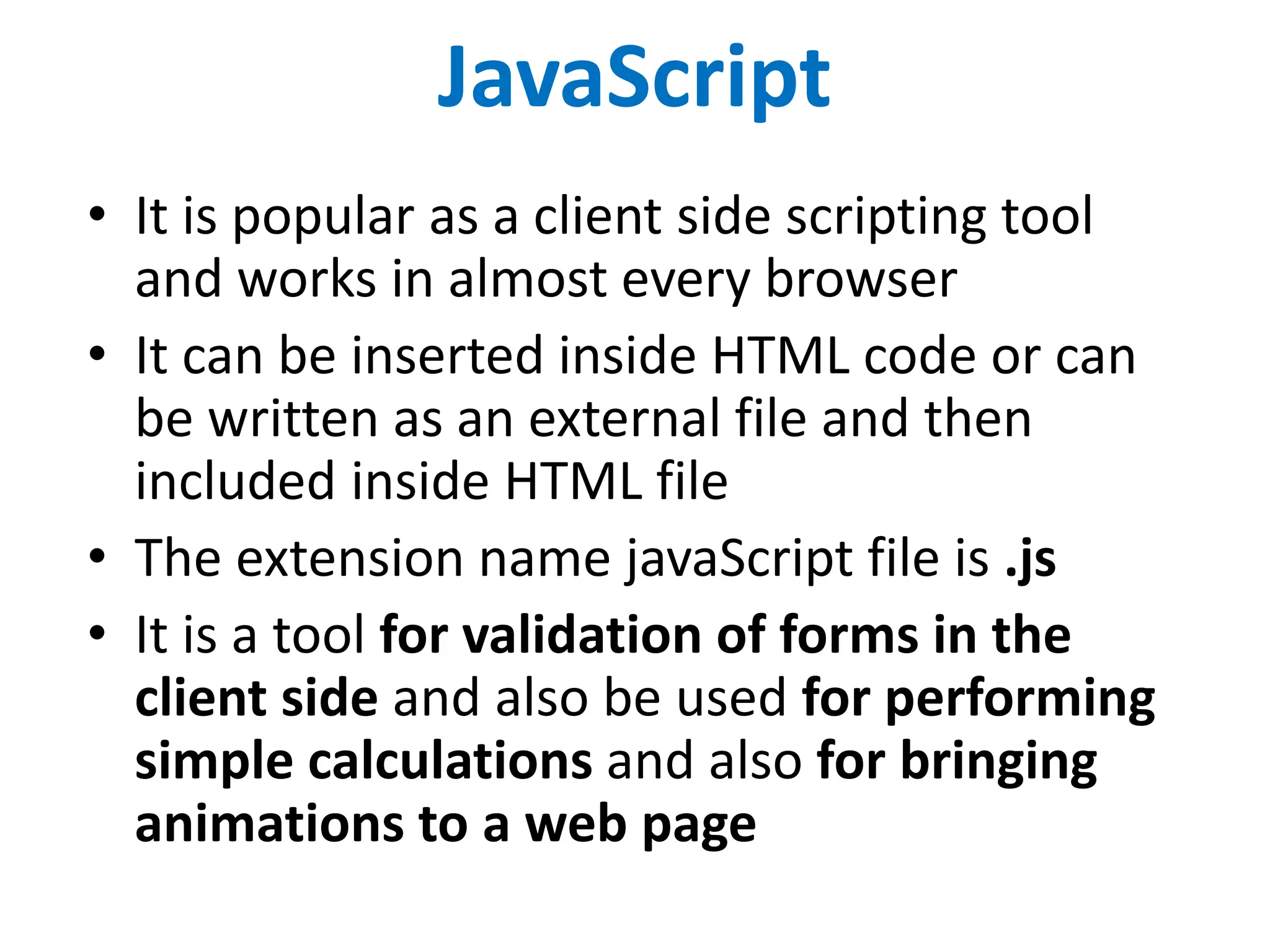 JavaScript
• It is popular as a client side scripting tool
and works in almost every browser
• It can be inserted inside HTML code or can
be written as an external file and then
included inside HTML file
• The extension name javaScript file is .js
• It is a tool for validation of forms in the
client side and also be used for performing
simple calculations and also for bringing
animations to a web page
 
