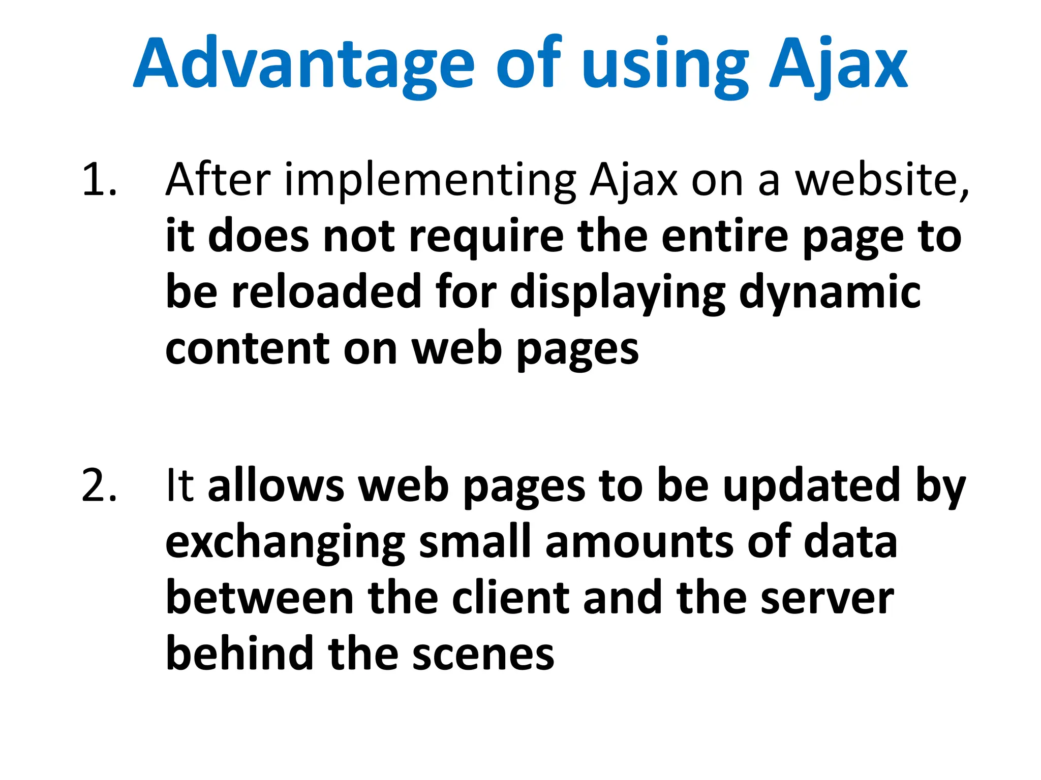 Advantage of using Ajax
1. After implementing Ajax on a website,
it does not require the entire page to
be reloaded for displaying dynamic
content on web pages
2. It allows web pages to be updated by
exchanging small amounts of data
between the client and the server
behind the scenes
 