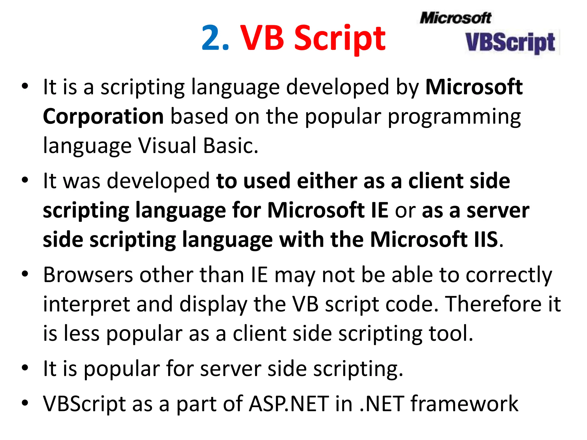 2. VB Script
• It is a scripting language developed by Microsoft
Corporation based on the popular programming
language Visual Basic.
• It was developed to used either as a client side
scripting language for Microsoft IE or as a server
side scripting language with the Microsoft IIS.
• Browsers other than IE may not be able to correctly
interpret and display the VB script code. Therefore it
is less popular as a client side scripting tool.
• It is popular for server side scripting.
• VBScript as a part of ASP.NET in .NET framework
 