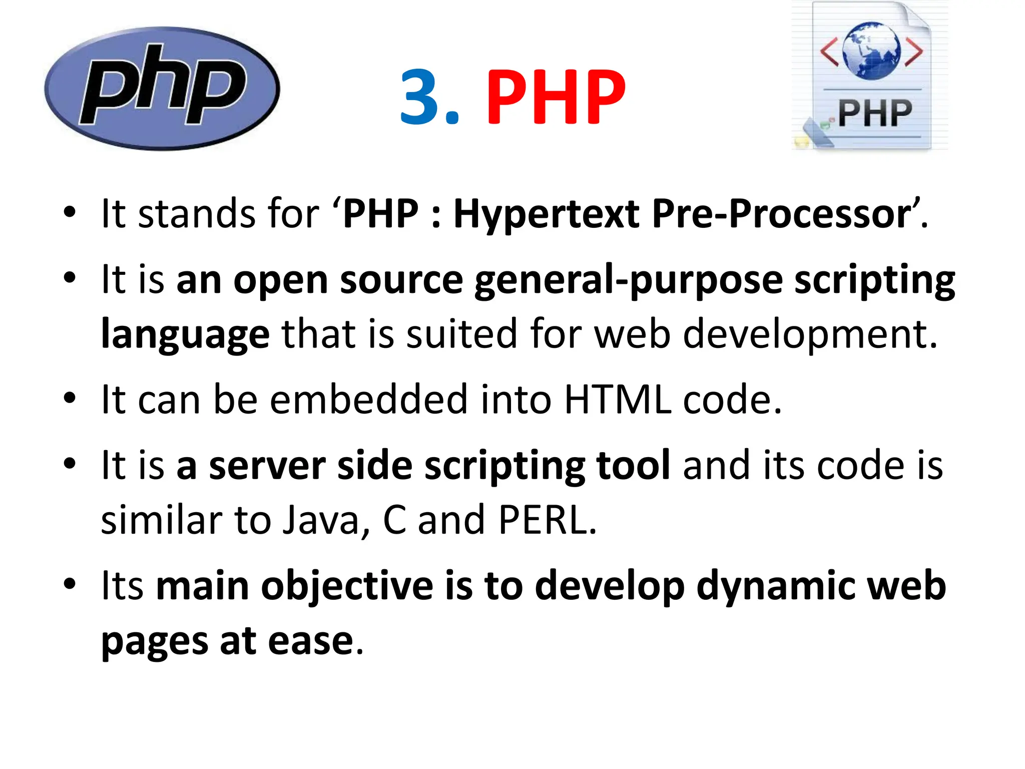 3. PHP
• It stands for ‘PHP : Hypertext Pre-Processor’.
• It is an open source general-purpose scripting
language that is suited for web development.
• It can be embedded into HTML code.
• It is a server side scripting tool and its code is
similar to Java, C and PERL.
• Its main objective is to develop dynamic web
pages at ease.
 