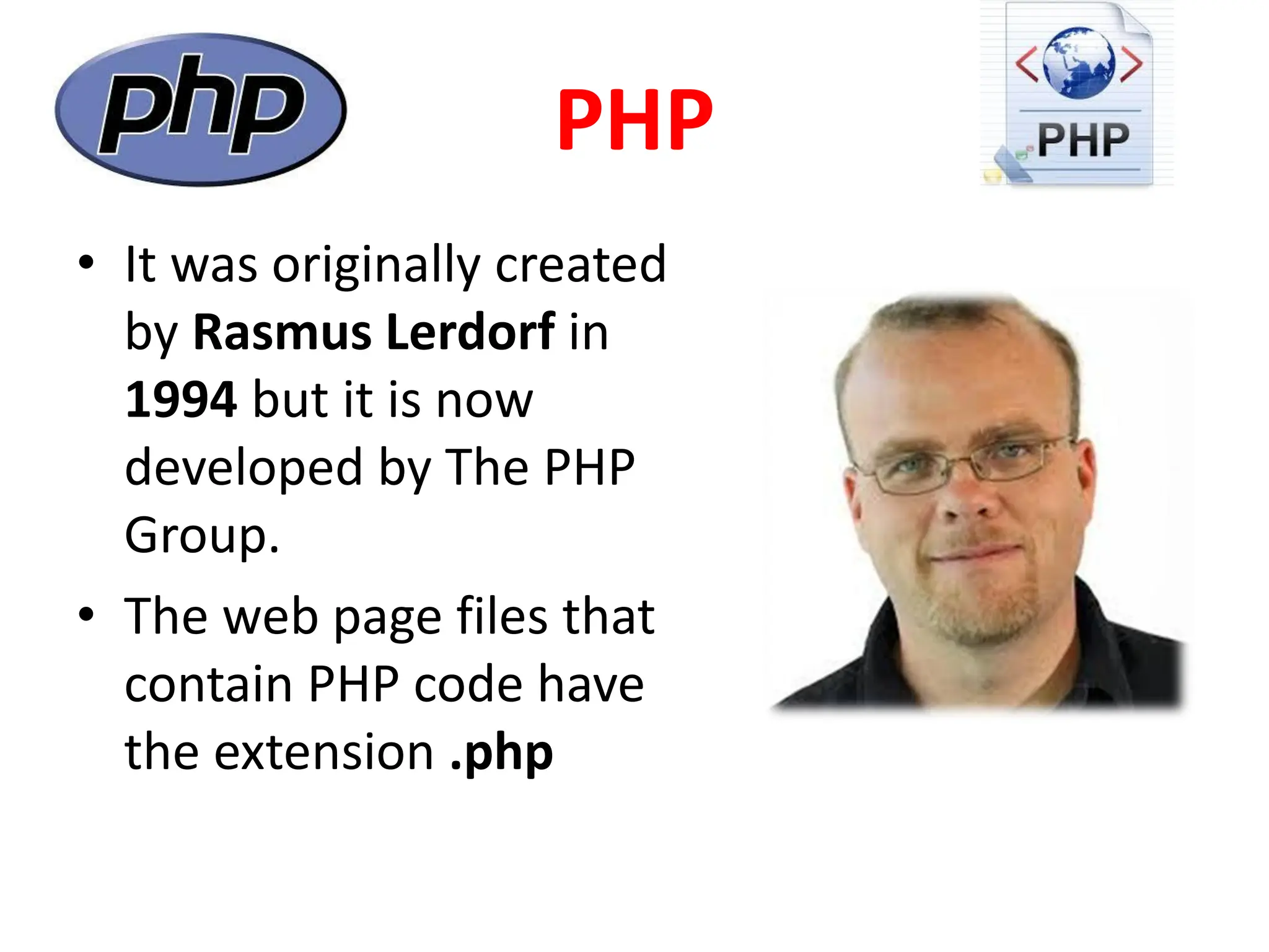 PHP
• It was originally created
by Rasmus Lerdorf in
1994 but it is now
developed by The PHP
Group.
• The web page files that
contain PHP code have
the extension .php
 