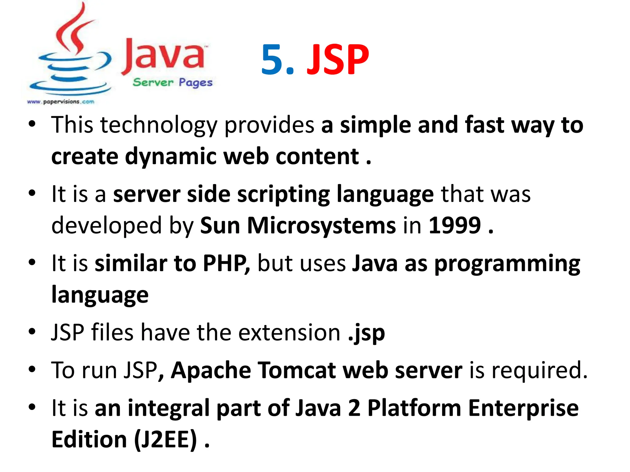 5. JSP
• This technology provides a simple and fast way to
create dynamic web content .
• It is a server side scripting language that was
developed by Sun Microsystems in 1999 .
• It is similar to PHP, but uses Java as programming
language
• JSP files have the extension .jsp
• To run JSP, Apache Tomcat web server is required.
• It is an integral part of Java 2 Platform Enterprise
Edition (J2EE) .
 