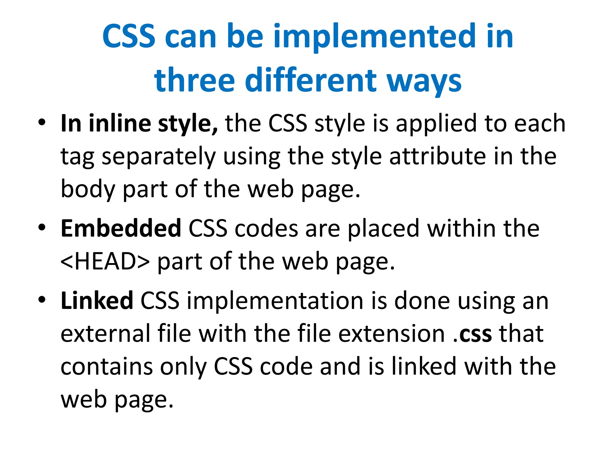 CSS can be implemented in
three different ways
• In inline style, the CSS style is applied to each
tag separately using the style attribute in the
body part of the web page.
• Embedded CSS codes are placed within the
<HEAD> part of the web page.
• Linked CSS implementation is done using an
external file with the file extension .css that
contains only CSS code and is linked with the
web page.
 