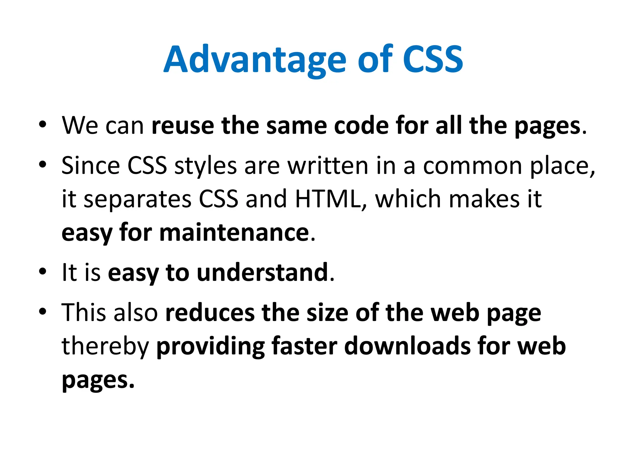 Advantage of CSS
• We can reuse the same code for all the pages.
• Since CSS styles are written in a common place,
it separates CSS and HTML, which makes it
easy for maintenance.
• It is easy to understand.
• This also reduces the size of the web page
thereby providing faster downloads for web
pages.
 