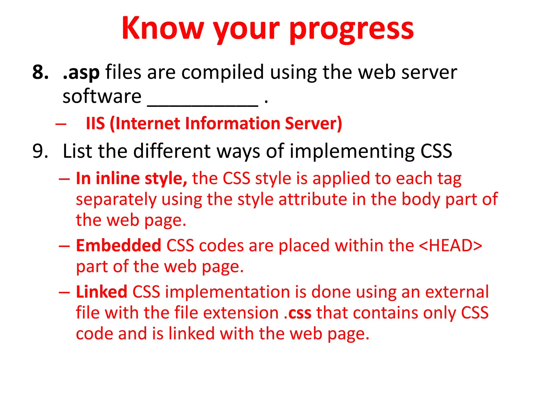 Know your progress
8. .asp files are compiled using the web server
software __________ .
– IIS (Internet Information Server)
9. List the different ways of implementing CSS
– In inline style, the CSS style is applied to each tag
separately using the style attribute in the body part of
the web page.
– Embedded CSS codes are placed within the <HEAD>
part of the web page.
– Linked CSS implementation is done using an external
file with the file extension .css that contains only CSS
code and is linked with the web page.
 