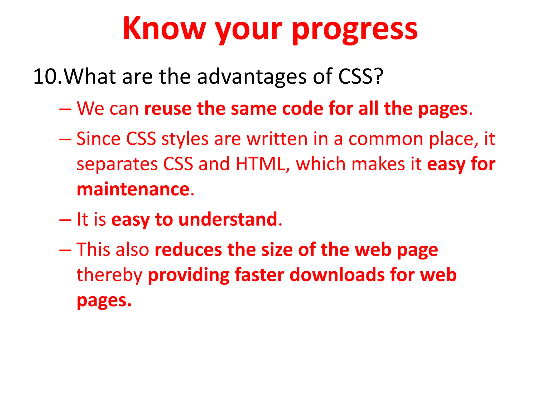 Know your progress
10.What are the advantages of CSS?
– We can reuse the same code for all the pages.
– Since CSS styles are written in a common place, it
separates CSS and HTML, which makes it easy for
maintenance.
– It is easy to understand.
– This also reduces the size of the web page
thereby providing faster downloads for web
pages.
 