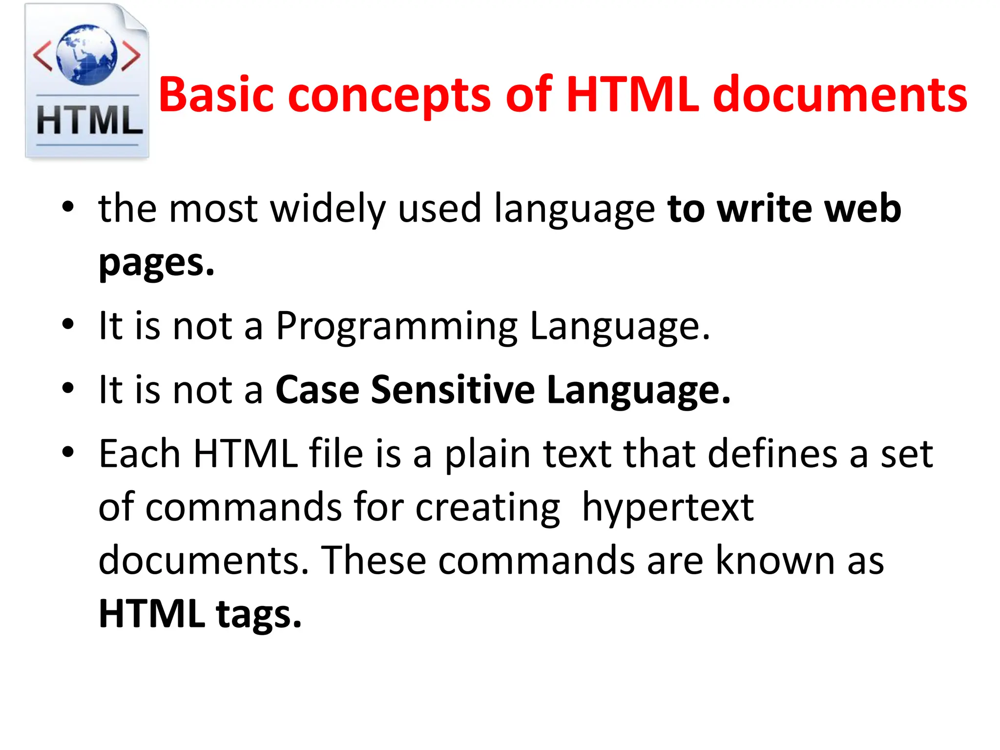 Basic concepts of HTML documents
• the most widely used language to write web
pages.
• It is not a Programming Language.
• It is not a Case Sensitive Language.
• Each HTML file is a plain text that defines a set
of commands for creating hypertext
documents. These commands are known as
HTML tags.
 