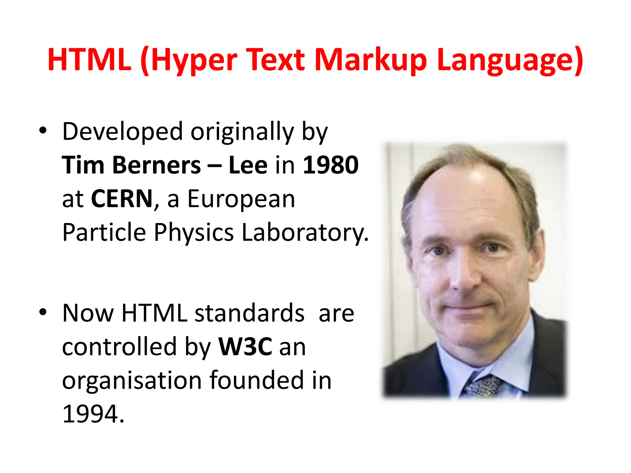 HTML (Hyper Text Markup Language)
• Developed originally by
Tim Berners – Lee in 1980
at CERN, a European
Particle Physics Laboratory.
• Now HTML standards are
controlled by W3C an
organisation founded in
1994.
 