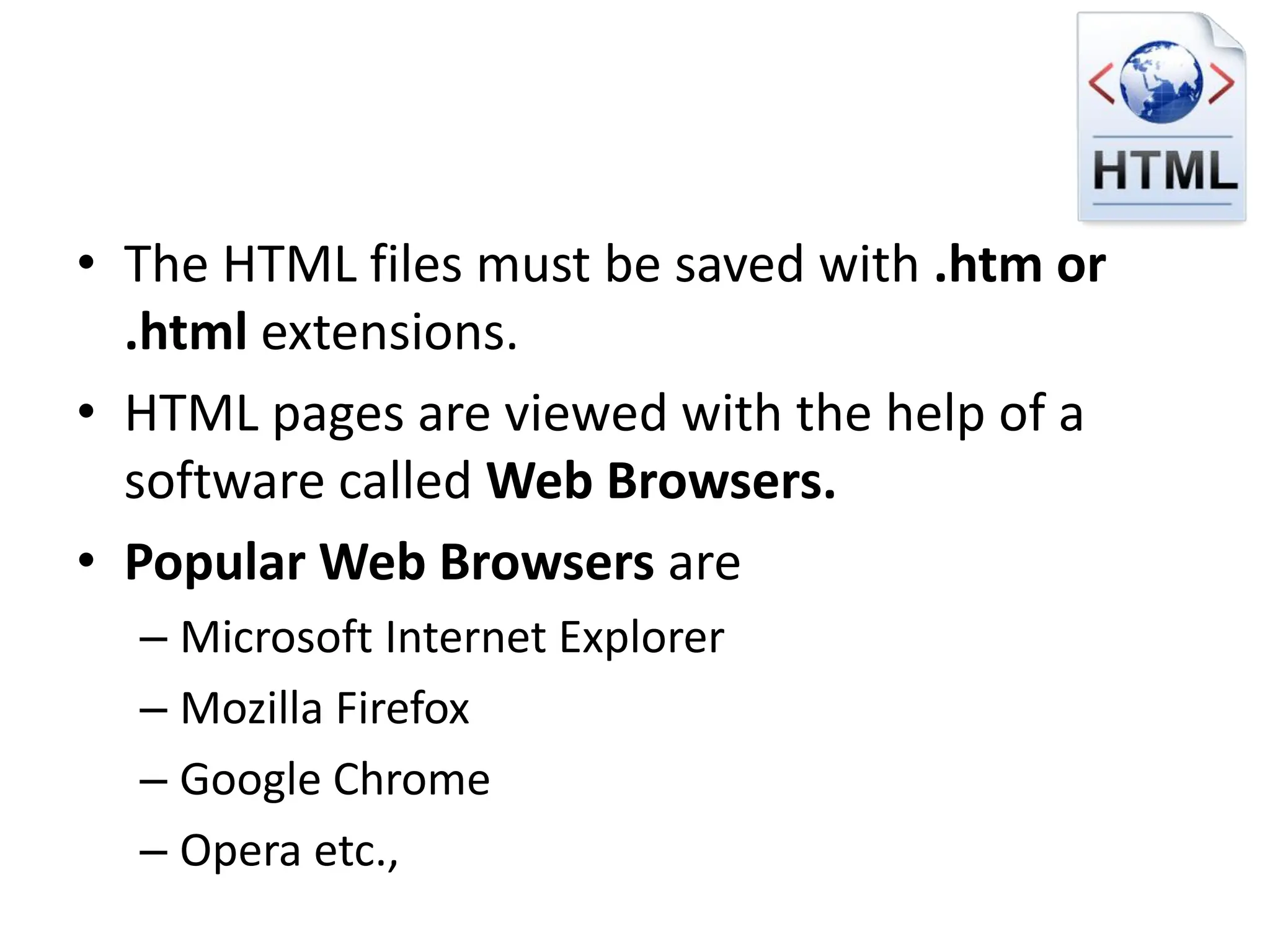 • The HTML files must be saved with .htm or
.html extensions.
• HTML pages are viewed with the help of a
software called Web Browsers.
• Popular Web Browsers are
– Microsoft Internet Explorer
– Mozilla Firefox
– Google Chrome
– Opera etc.,
 