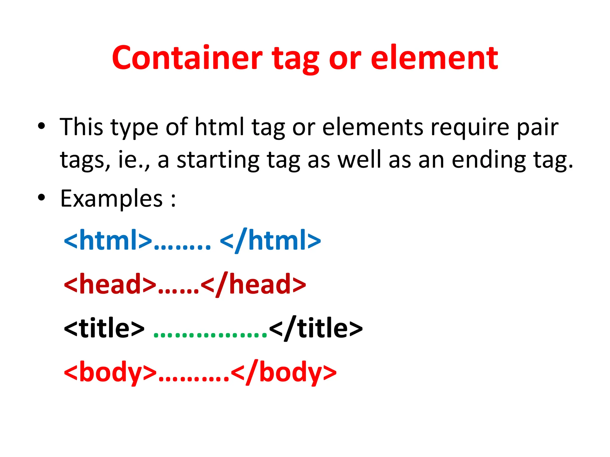 Container tag or element
• This type of html tag or elements require pair
tags, ie., a starting tag as well as an ending tag.
• Examples :
<html>…….. </html>
<head>……</head>
<title> …………….</title>
<body>……….</body>
 