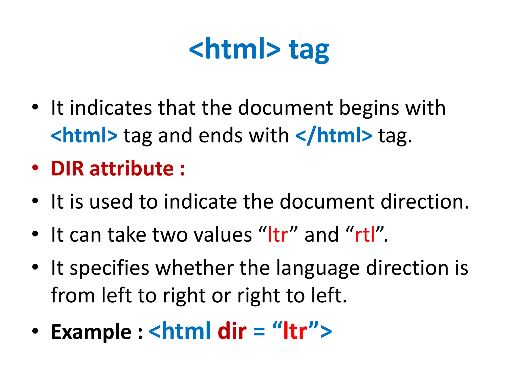 <html> tag
• It indicates that the document begins with
<html> tag and ends with </html> tag.
• DIR attribute :
• It is used to indicate the document direction.
• It can take two values “ltr” and “rtl”.
• It specifies whether the language direction is
from left to right or right to left.
• Example : <html dir = “ltr”>
 