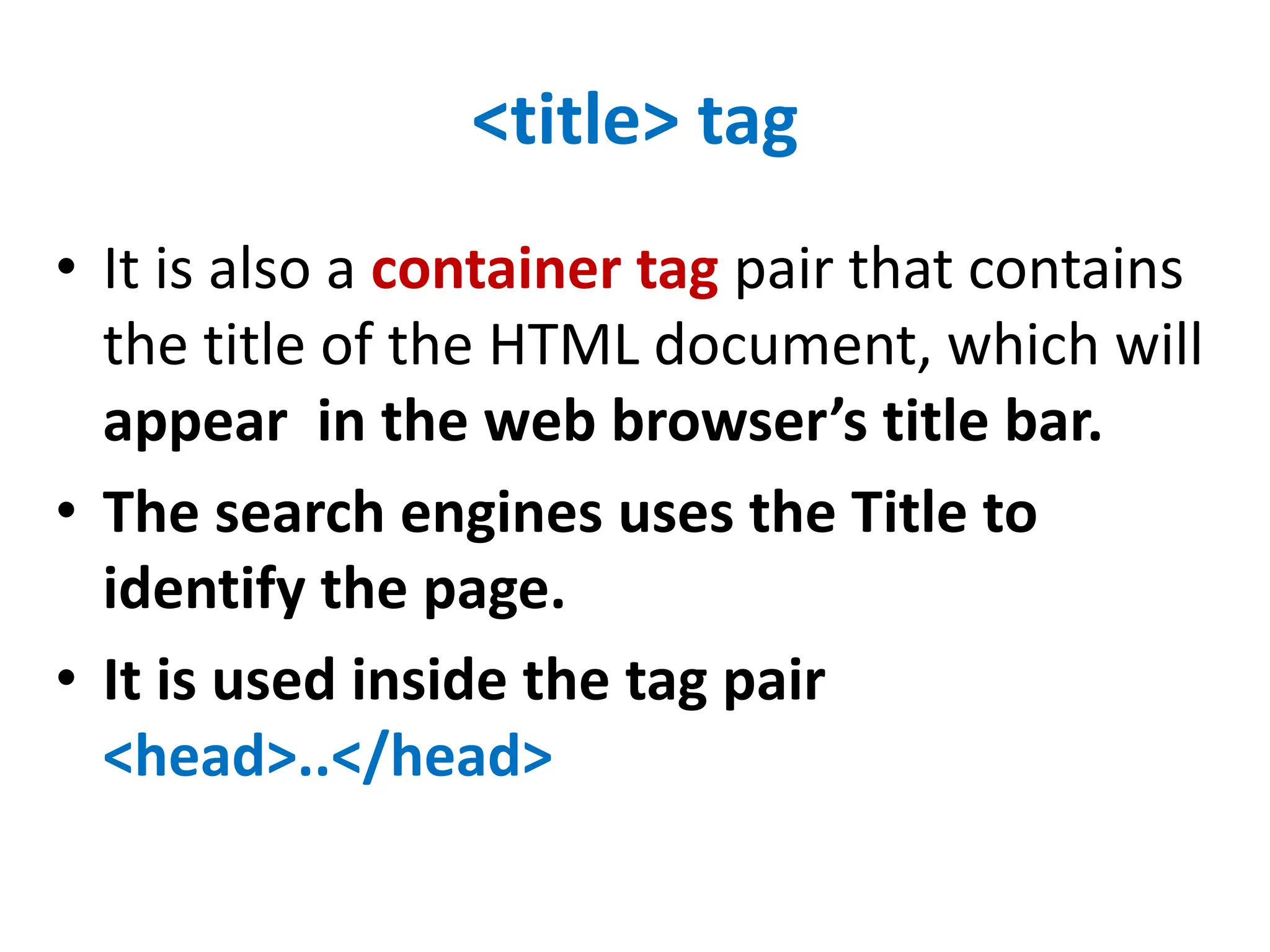 <title> tag
• It is also a container tag pair that contains
the title of the HTML document, which will
appear in the web browser’s title bar.
• The search engines uses the Title to
identify the page.
• It is used inside the tag pair
<head>..</head>
 