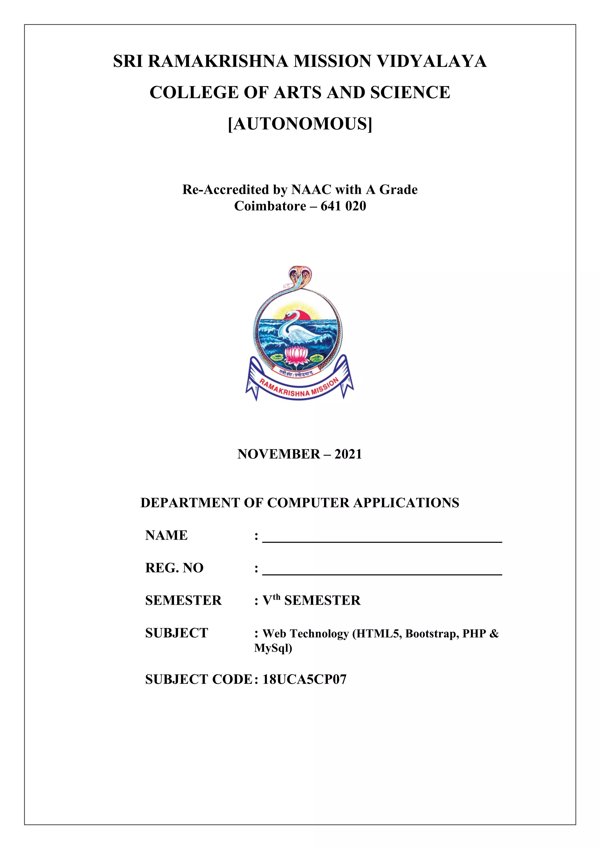 SRI RAMAKRISHNA MISSION VIDYALAYA
COLLEGE OF ARTS AND SCIENCE
[AUTONOMOUS]
Re-Accredited by NAAC with A Grade
Coimbatore – 641 020
NOVEMBER – 2021
DEPARTMENT OF COMPUTER APPLICATIONS
NAME : __________________________________
REG. NO : __________________________________
SEMESTER : Vth
SEMESTER
SUBJECT : Web Technology (HTML5, Bootstrap, PHP &
MySql)
SUBJECT CODE: 18UCA5CP07
 