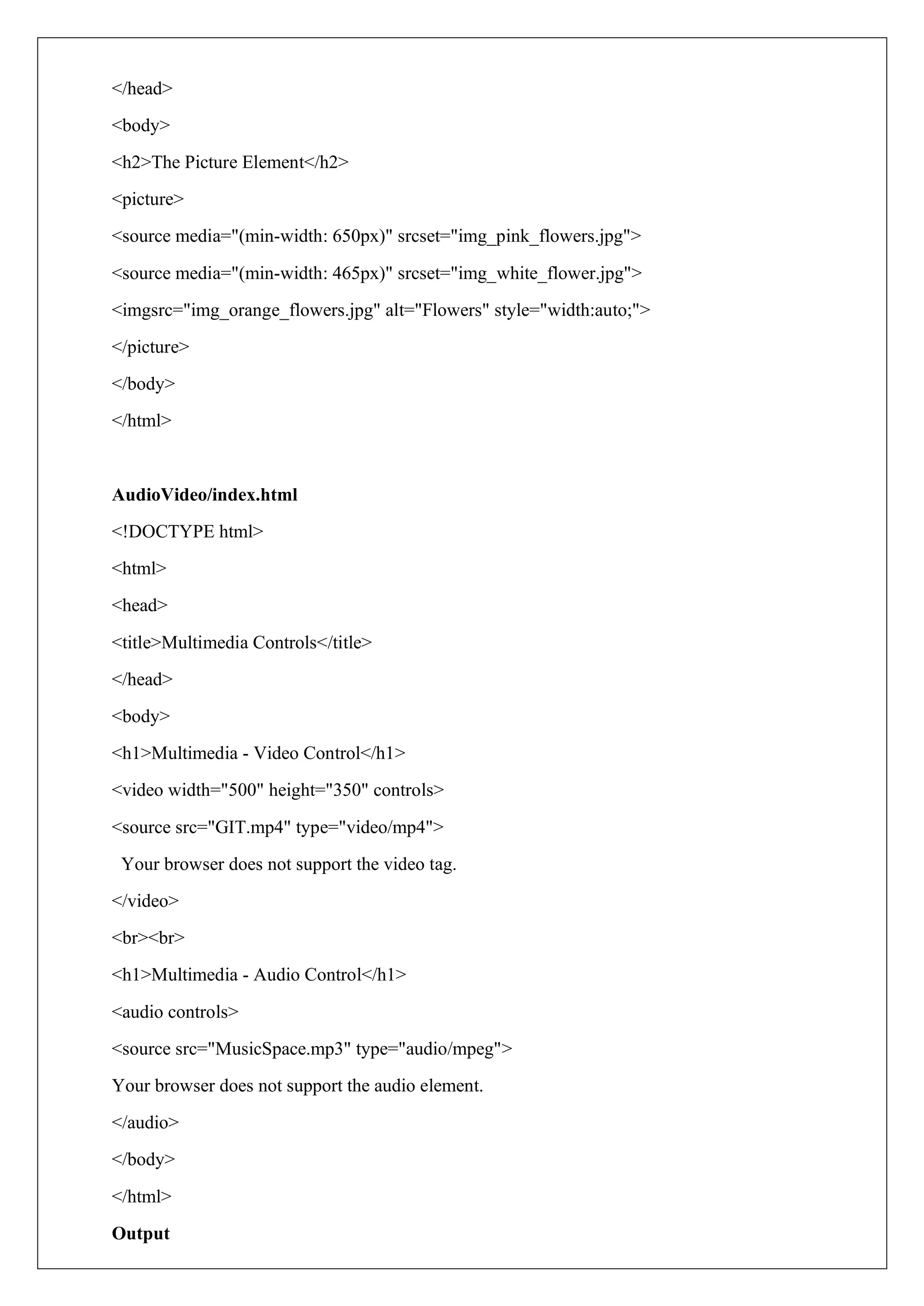 </head>
<body>
<h2>The Picture Element</h2>
<picture>
<source media="(min-width: 650px)" srcset="img_pink_flowers.jpg">
<source media="(min-width: 465px)" srcset="img_white_flower.jpg">
<imgsrc="img_orange_flowers.jpg" alt="Flowers" style="width:auto;">
</picture>
</body>
</html>
AudioVideo/index.html
<!DOCTYPE html>
<html>
<head>
<title>Multimedia Controls</title>
</head>
<body>
<h1>Multimedia - Video Control</h1>
<video width="500" height="350" controls>
<source src="GIT.mp4" type="video/mp4">
Your browser does not support the video tag.
</video>
<br><br>
<h1>Multimedia - Audio Control</h1>
<audio controls>
<source src="MusicSpace.mp3" type="audio/mpeg">
Your browser does not support the audio element.
</audio>
</body>
</html>
Output
 