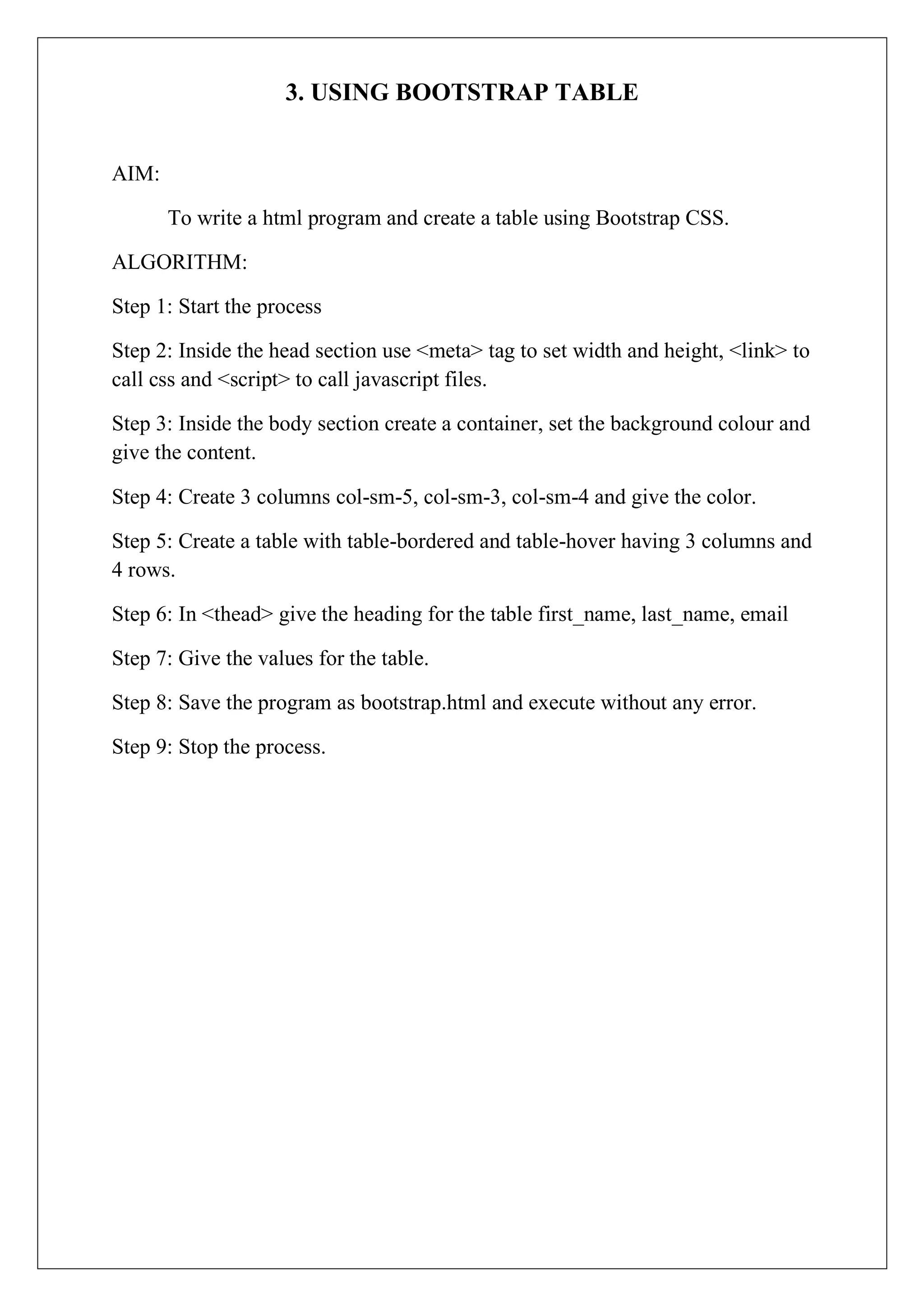 3. USING BOOTSTRAP TABLE
AIM:
To write a html program and create a table using Bootstrap CSS.
ALGORITHM:
Step 1: Start the process
Step 2: Inside the head section use <meta> tag to set width and height, <link> to
call css and <script> to call javascript files.
Step 3: Inside the body section create a container, set the background colour and
give the content.
Step 4: Create 3 columns col-sm-5, col-sm-3, col-sm-4 and give the color.
Step 5: Create a table with table-bordered and table-hover having 3 columns and
4 rows.
Step 6: In <thead> give the heading for the table first_name, last_name, email
Step 7: Give the values for the table.
Step 8: Save the program as bootstrap.html and execute without any error.
Step 9: Stop the process.
 
