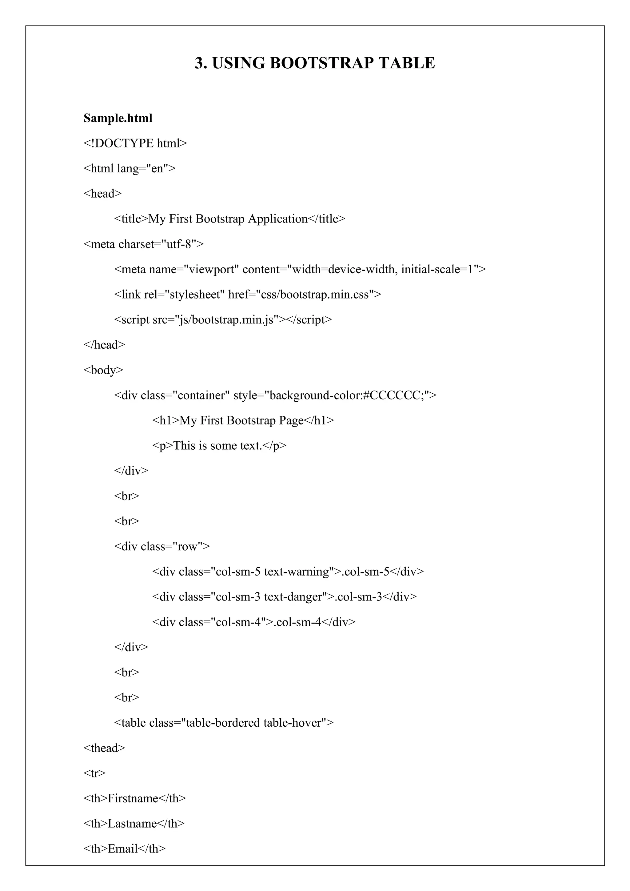 3. USING BOOTSTRAP TABLE
Sample.html
<!DOCTYPE html>
<html lang="en">
<head>
<title>My First Bootstrap Application</title>
<meta charset="utf-8">
<meta name="viewport" content="width=device-width, initial-scale=1">
<link rel="stylesheet" href="css/bootstrap.min.css">
<script src="js/bootstrap.min.js"></script>
</head>
<body>
<div class="container" style="background-color:#CCCCCC;">
<h1>My First Bootstrap Page</h1>
<p>This is some text.</p>
</div>
<br>
<br>
<div class="row">
<div class="col-sm-5 text-warning">.col-sm-5</div>
<div class="col-sm-3 text-danger">.col-sm-3</div>
<div class="col-sm-4">.col-sm-4</div>
</div>
<br>
<br>
<table class="table-bordered table-hover">
<thead>
<tr>
<th>Firstname</th>
<th>Lastname</th>
<th>Email</th>
 