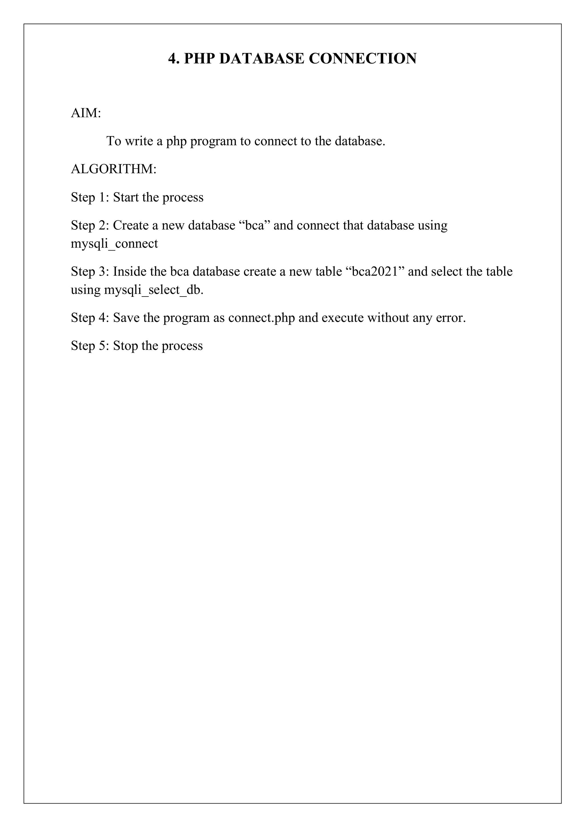 4. PHP DATABASE CONNECTION
AIM:
To write a php program to connect to the database.
ALGORITHM:
Step 1: Start the process
Step 2: Create a new database “bca” and connect that database using
mysqli_connect
Step 3: Inside the bca database create a new table “bca2021” and select the table
using mysqli_select_db.
Step 4: Save the program as connect.php and execute without any error.
Step 5: Stop the process
 