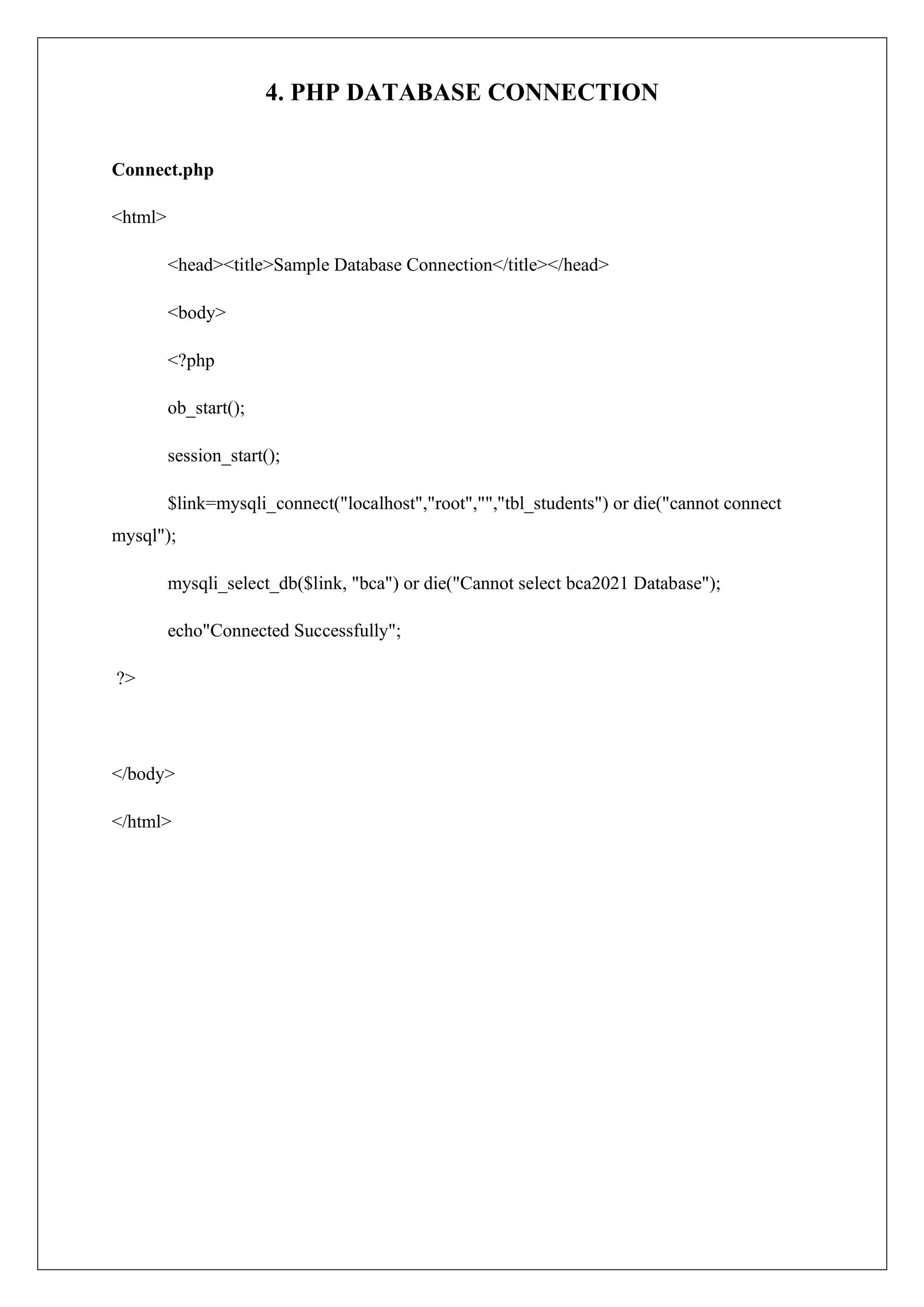 4. PHP DATABASE CONNECTION
Connect.php
<html>
<head><title>Sample Database Connection</title></head>
<body>
<?php
ob_start();
session_start();
$link=mysqli_connect("localhost","root","","tbl_students") or die("cannot connect
mysql");
mysqli_select_db($link, "bca") or die("Cannot select bca2021 Database");
echo"Connected Successfully";
?>
</body>
</html>
 