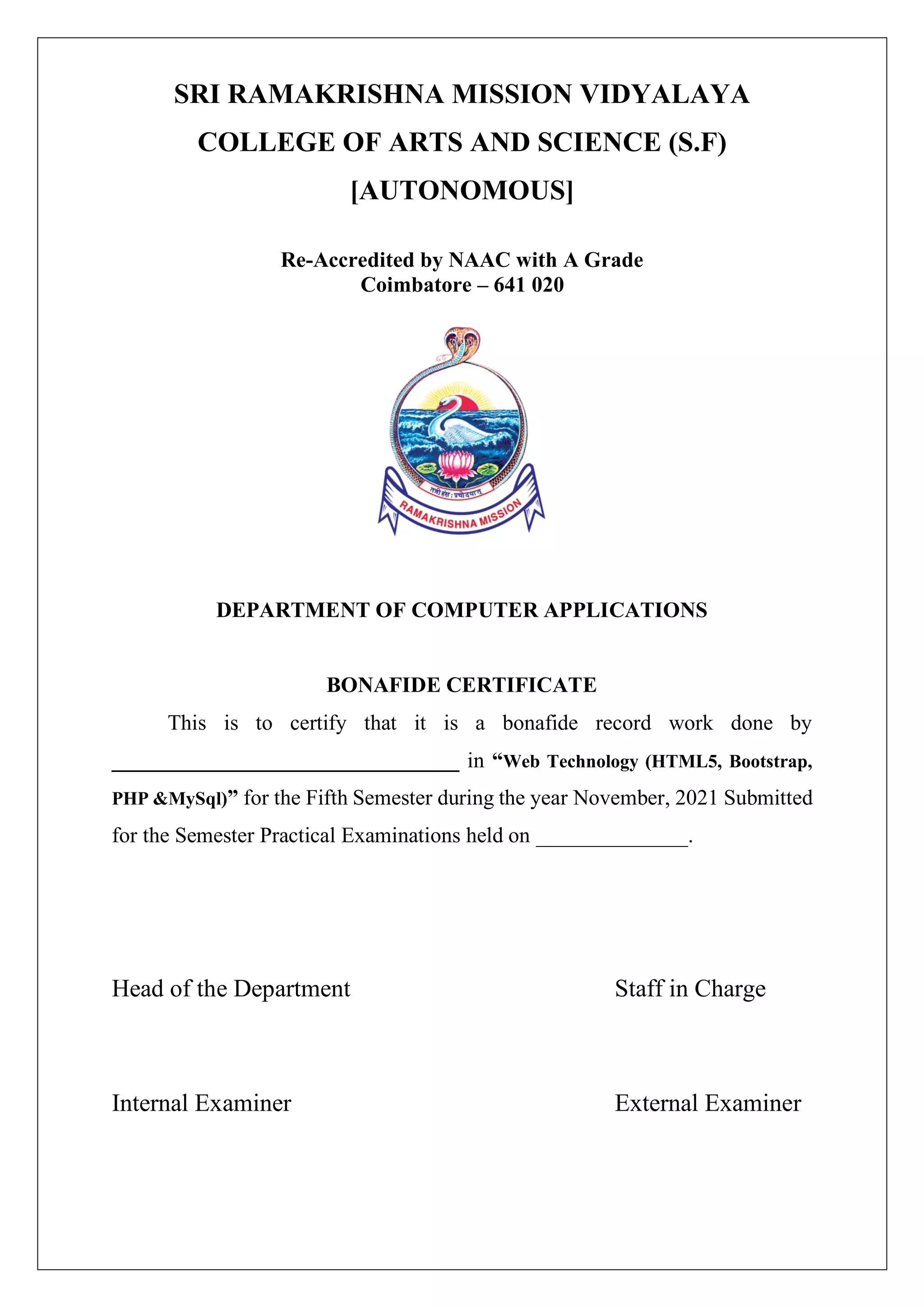 SRI RAMAKRISHNA MISSION VIDYALAYA
COLLEGE OF ARTS AND SCIENCE (S.F)
[AUTONOMOUS]
Re-Accredited by NAAC with A Grade
Coimbatore – 641 020
DEPARTMENT OF COMPUTER APPLICATIONS
BONAFIDE CERTIFICATE
This is to certify that it is a bonafide record work done by
________________________________ in “Web Technology (HTML5, Bootstrap,
PHP &MySql)” for the Fifth Semester during the year November, 2021 Submitted
for the Semester Practical Examinations held on ______________.
Head of the Department Staff in Charge
Internal Examiner External Examiner
 
