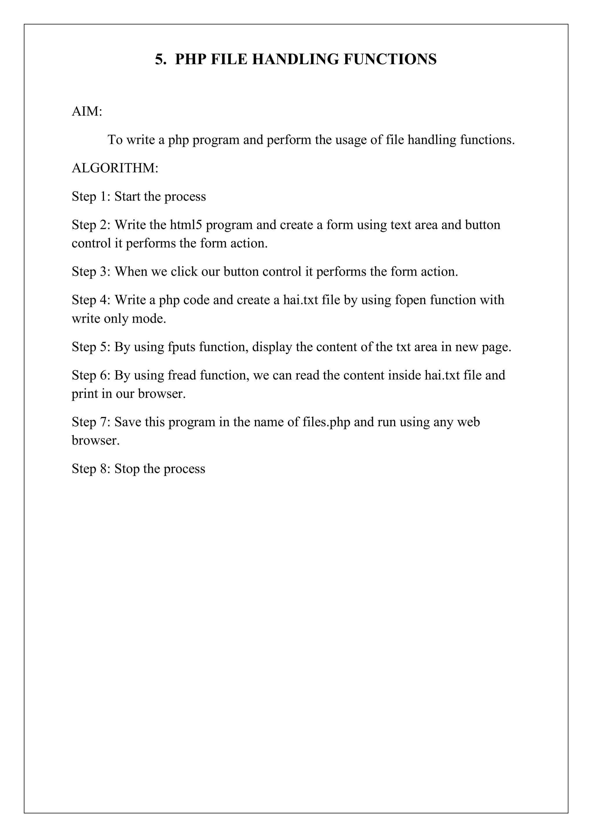 5. PHP FILE HANDLING FUNCTIONS
AIM:
To write a php program and perform the usage of file handling functions.
ALGORITHM:
Step 1: Start the process
Step 2: Write the html5 program and create a form using text area and button
control it performs the form action.
Step 3: When we click our button control it performs the form action.
Step 4: Write a php code and create a hai.txt file by using fopen function with
write only mode.
Step 5: By using fputs function, display the content of the txt area in new page.
Step 6: By using fread function, we can read the content inside hai.txt file and
print in our browser.
Step 7: Save this program in the name of files.php and run using any web
browser.
Step 8: Stop the process
 