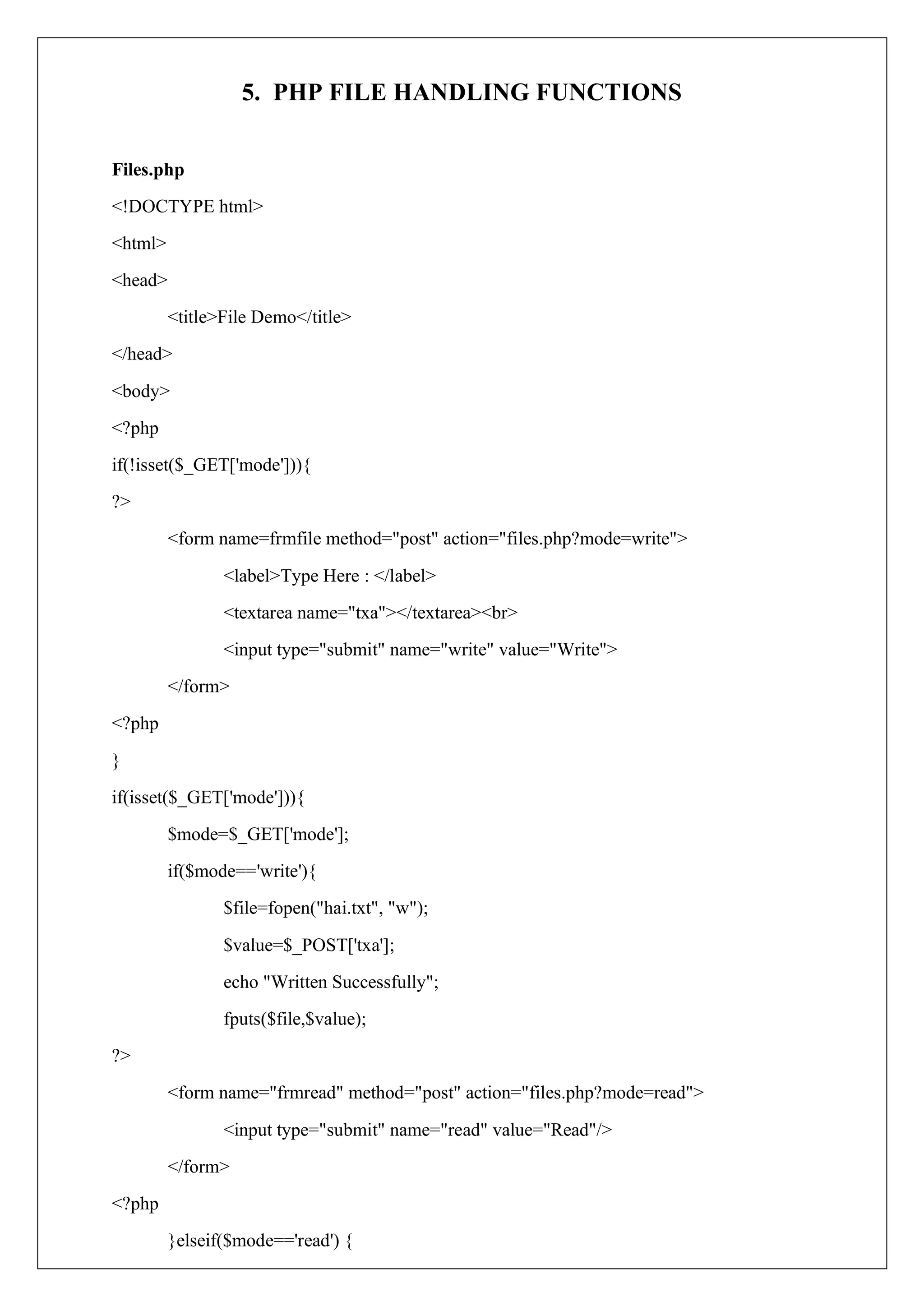 5. PHP FILE HANDLING FUNCTIONS
Files.php
<!DOCTYPE html>
<html>
<head>
<title>File Demo</title>
</head>
<body>
<?php
if(!isset($_GET['mode'])){
?>
<form name=frmfile method="post" action="files.php?mode=write">
<label>Type Here : </label>
<textarea name="txa"></textarea><br>
<input type="submit" name="write" value="Write">
</form>
<?php
}
if(isset($_GET['mode'])){
$mode=$_GET['mode'];
if($mode=='write'){
$file=fopen("hai.txt", "w");
$value=$_POST['txa'];
echo "Written Successfully";
fputs($file,$value);
?>
<form name="frmread" method="post" action="files.php?mode=read">
<input type="submit" name="read" value="Read"/>
</form>
<?php
}elseif($mode=='read') {
 