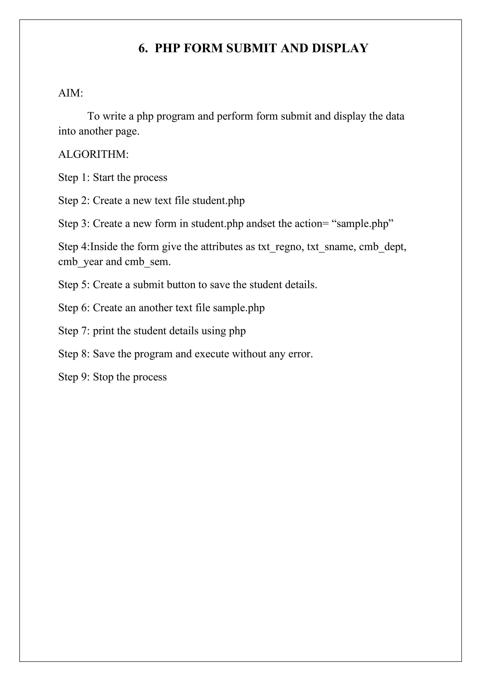 6. PHP FORM SUBMIT AND DISPLAY
AIM:
To write a php program and perform form submit and display the data
into another page.
ALGORITHM:
Step 1: Start the process
Step 2: Create a new text file student.php
Step 3: Create a new form in student.php andset the action= “sample.php”
Step 4:Inside the form give the attributes as txt_regno, txt_sname, cmb_dept,
cmb_year and cmb_sem.
Step 5: Create a submit button to save the student details.
Step 6: Create an another text file sample.php
Step 7: print the student details using php
Step 8: Save the program and execute without any error.
Step 9: Stop the process
 