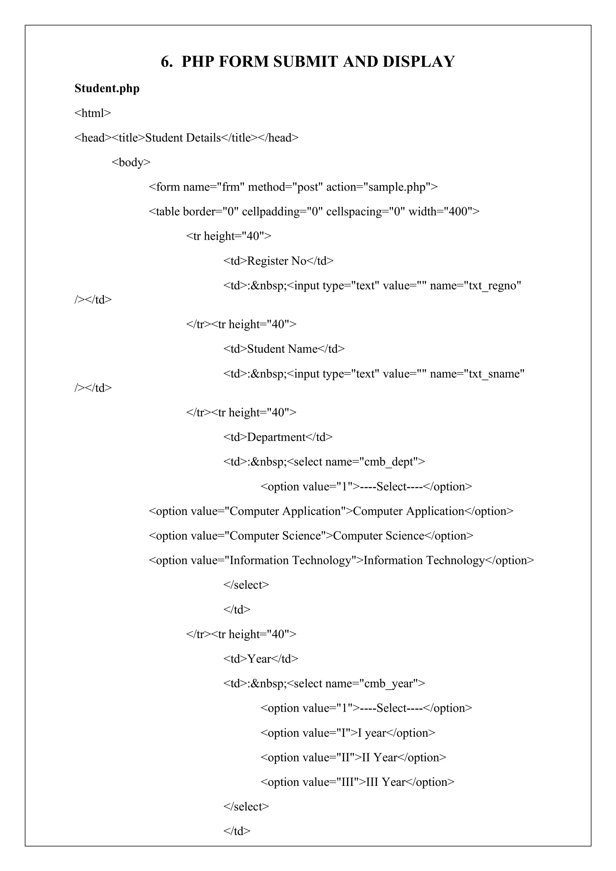 6. PHP FORM SUBMIT AND DISPLAY
Student.php
<html>
<head><title>Student Details</title></head>
<body>
<form name="frm" method="post" action="sample.php">
<table border="0" cellpadding="0" cellspacing="0" width="400">
<tr height="40">
<td>Register No</td>
<td>:&nbsp;<input type="text" value="" name="txt_regno"
/></td>
</tr><tr height="40">
<td>Student Name</td>
<td>:&nbsp;<input type="text" value="" name="txt_sname"
/></td>
</tr><tr height="40">
<td>Department</td>
<td>:&nbsp;<select name="cmb_dept">
<option value="1">----Select----</option>
<option value="Computer Application">Computer Application</option>
<option value="Computer Science">Computer Science</option>
<option value="Information Technology">Information Technology</option>
</select>
</td>
</tr><tr height="40">
<td>Year</td>
<td>:&nbsp;<select name="cmb_year">
<option value="1">----Select----</option>
<option value="I">I year</option>
<option value="II">II Year</option>
<option value="III">III Year</option>
</select>
</td>
 