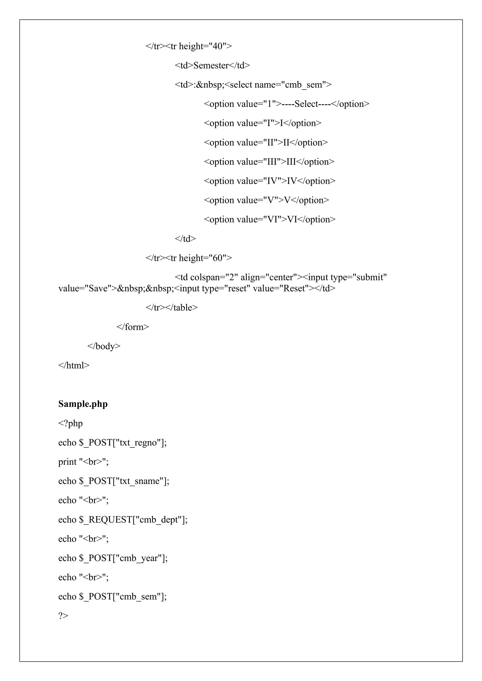 </tr><tr height="40">
<td>Semester</td>
<td>:&nbsp;<select name="cmb_sem">
<option value="1">----Select----</option>
<option value="I">I</option>
<option value="II">II</option>
<option value="III">III</option>
<option value="IV">IV</option>
<option value="V">V</option>
<option value="VI">VI</option>
</td>
</tr><tr height="60">
<td colspan="2" align="center"><input type="submit"
value="Save">&nbsp;&nbsp;<input type="reset" value="Reset"></td>
</tr></table>
</form>
</body>
</html>
Sample.php
<?php
echo $_POST["txt_regno"];
print "<br>";
echo $_POST["txt_sname"];
echo "<br>";
echo $_REQUEST["cmb_dept"];
echo "<br>";
echo $_POST["cmb_year"];
echo "<br>";
echo $_POST["cmb_sem"];
?>
 