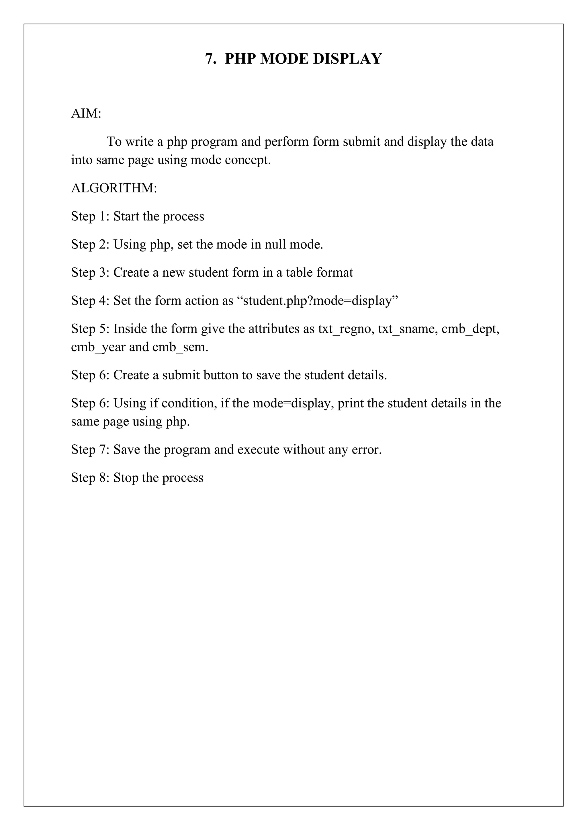 7. PHP MODE DISPLAY
AIM:
To write a php program and perform form submit and display the data
into same page using mode concept.
ALGORITHM:
Step 1: Start the process
Step 2: Using php, set the mode in null mode.
Step 3: Create a new student form in a table format
Step 4: Set the form action as “student.php?mode=display”
Step 5: Inside the form give the attributes as txt_regno, txt_sname, cmb_dept,
cmb_year and cmb_sem.
Step 6: Create a submit button to save the student details.
Step 6: Using if condition, if the mode=display, print the student details in the
same page using php.
Step 7: Save the program and execute without any error.
Step 8: Stop the process
 