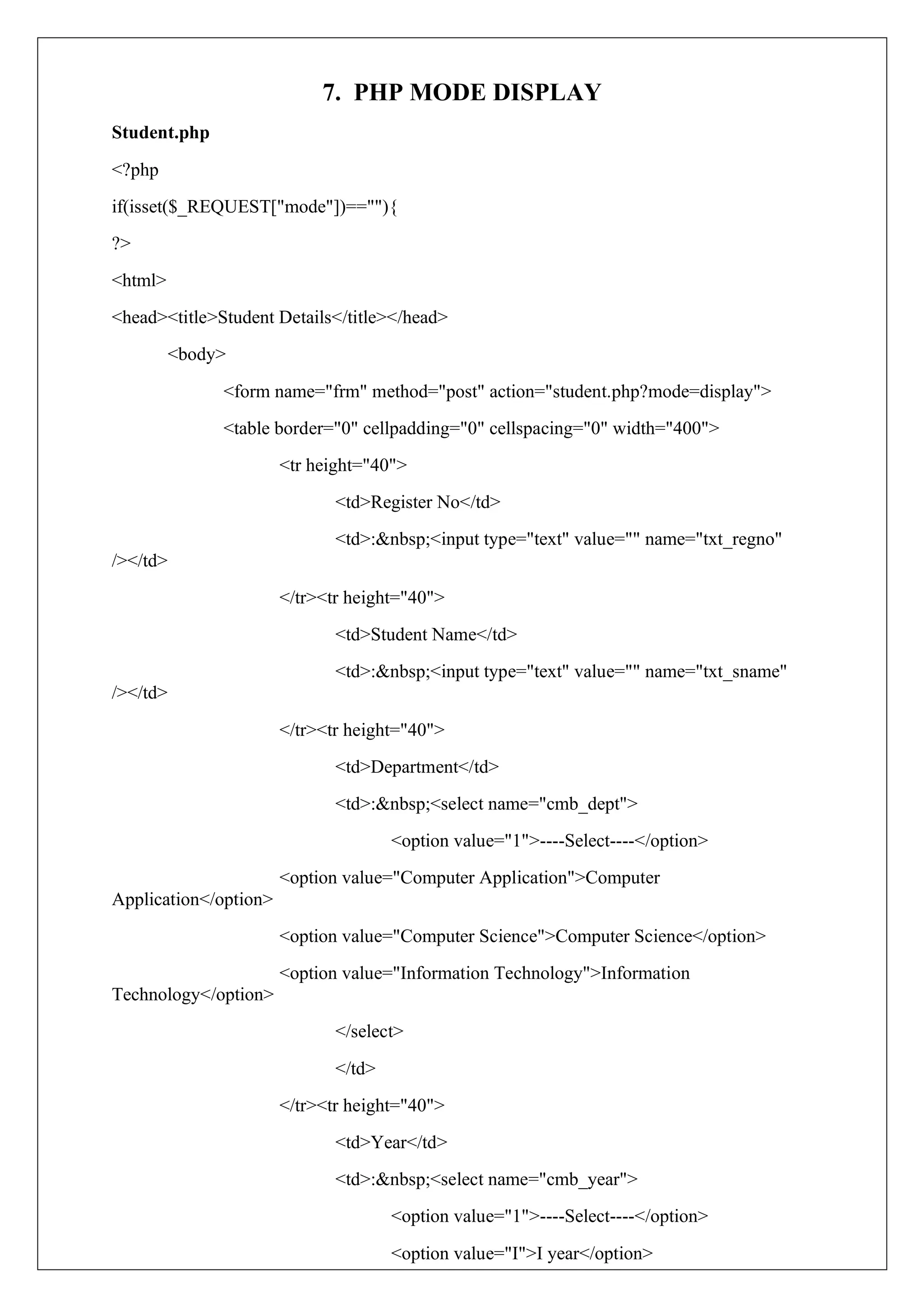 7. PHP MODE DISPLAY
Student.php
<?php
if(isset($_REQUEST["mode"])==""){
?>
<html>
<head><title>Student Details</title></head>
<body>
<form name="frm" method="post" action="student.php?mode=display">
<table border="0" cellpadding="0" cellspacing="0" width="400">
<tr height="40">
<td>Register No</td>
<td>:&nbsp;<input type="text" value="" name="txt_regno"
/></td>
</tr><tr height="40">
<td>Student Name</td>
<td>:&nbsp;<input type="text" value="" name="txt_sname"
/></td>
</tr><tr height="40">
<td>Department</td>
<td>:&nbsp;<select name="cmb_dept">
<option value="1">----Select----</option>
<option value="Computer Application">Computer
Application</option>
<option value="Computer Science">Computer Science</option>
<option value="Information Technology">Information
Technology</option>
</select>
</td>
</tr><tr height="40">
<td>Year</td>
<td>:&nbsp;<select name="cmb_year">
<option value="1">----Select----</option>
<option value="I">I year</option>
 