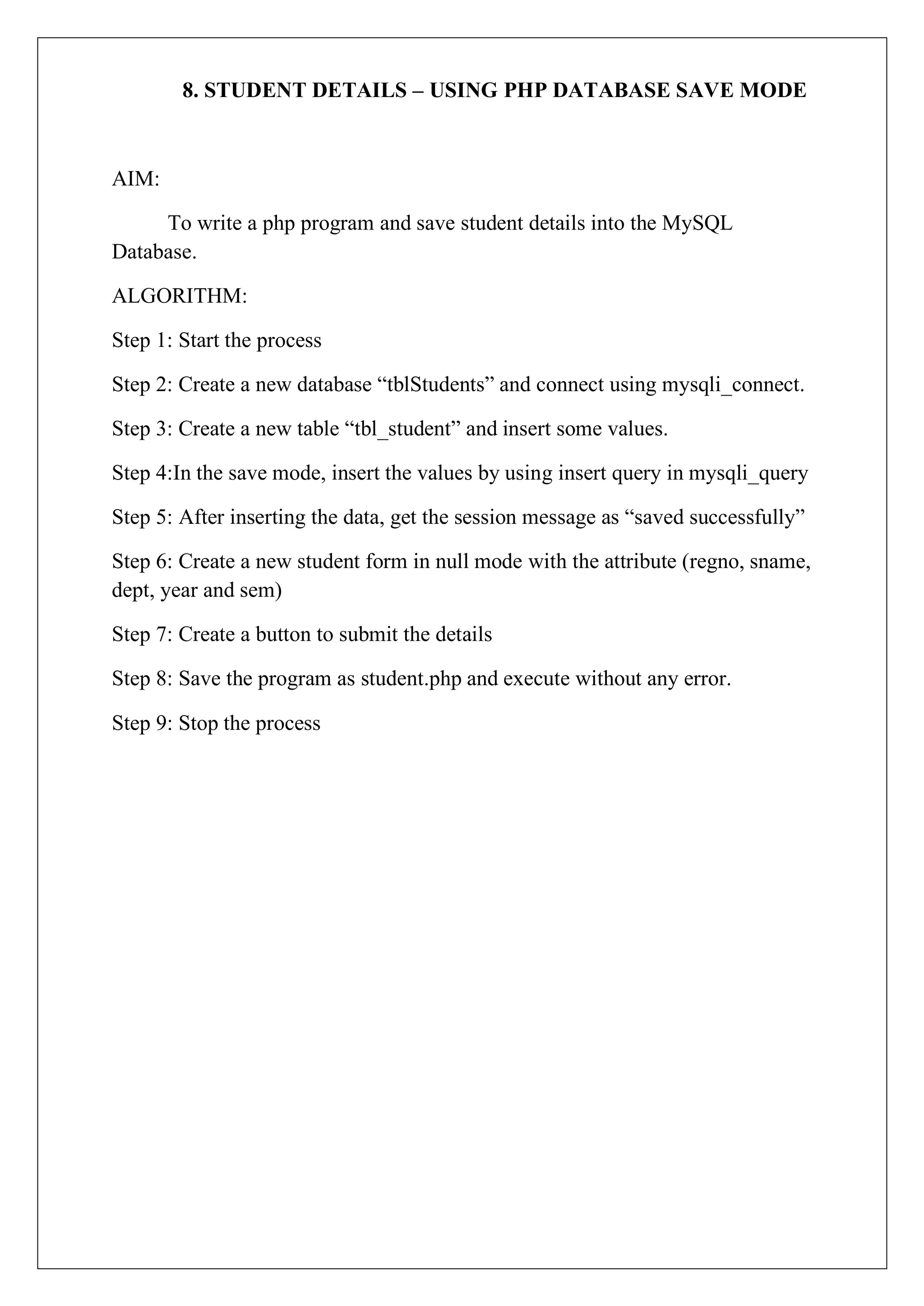 8. STUDENT DETAILS – USING PHP DATABASE SAVE MODE
AIM:
To write a php program and save student details into the MySQL
Database.
ALGORITHM:
Step 1: Start the process
Step 2: Create a new database “tblStudents” and connect using mysqli_connect.
Step 3: Create a new table “tbl_student” and insert some values.
Step 4:In the save mode, insert the values by using insert query in mysqli_query
Step 5: After inserting the data, get the session message as “saved successfully”
Step 6: Create a new student form in null mode with the attribute (regno, sname,
dept, year and sem)
Step 7: Create a button to submit the details
Step 8: Save the program as student.php and execute without any error.
Step 9: Stop the process
 