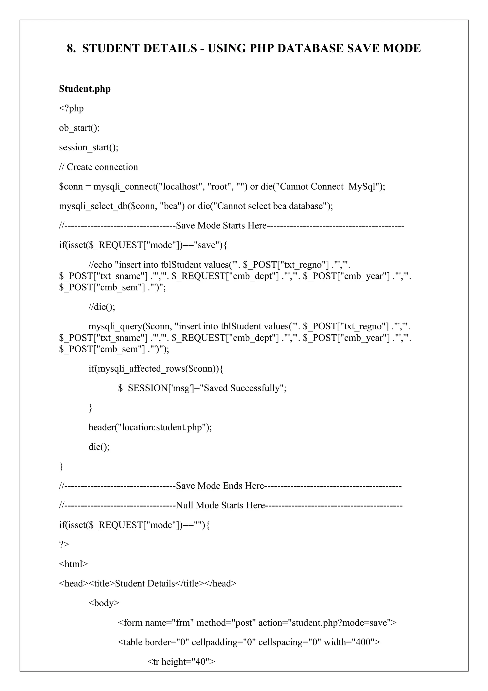 8. STUDENT DETAILS - USING PHP DATABASE SAVE MODE
Student.php
<?php
ob_start();
session_start();
// Create connection
$conn = mysqli_connect("localhost", "root", "") or die("Cannot Connect MySql");
mysqli_select_db($conn, "bca") or die("Cannot select bca database");
//----------------------------------Save Mode Starts Here------------------------------------------
if(isset($_REQUEST["mode"])=="save"){
//echo "insert into tblStudent values('". $_POST["txt_regno"] ."','".
$_POST["txt_sname"] ."','". $_REQUEST["cmb_dept"] ."','". $_POST["cmb_year"] ."','".
$_POST["cmb_sem"] ."')";
//die();
mysqli_query($conn, "insert into tblStudent values('". $_POST["txt_regno"] ."','".
$_POST["txt_sname"] ."','". $_REQUEST["cmb_dept"] ."','". $_POST["cmb_year"] ."','".
$_POST["cmb_sem"] ."')");
if(mysqli_affected_rows($conn)){
$_SESSION['msg']="Saved Successfully";
}
header("location:student.php");
die();
}
//----------------------------------Save Mode Ends Here------------------------------------------
//----------------------------------Null Mode Starts Here------------------------------------------
if(isset($_REQUEST["mode"])==""){
?>
<html>
<head><title>Student Details</title></head>
<body>
<form name="frm" method="post" action="student.php?mode=save">
<table border="0" cellpadding="0" cellspacing="0" width="400">
<tr height="40">
 