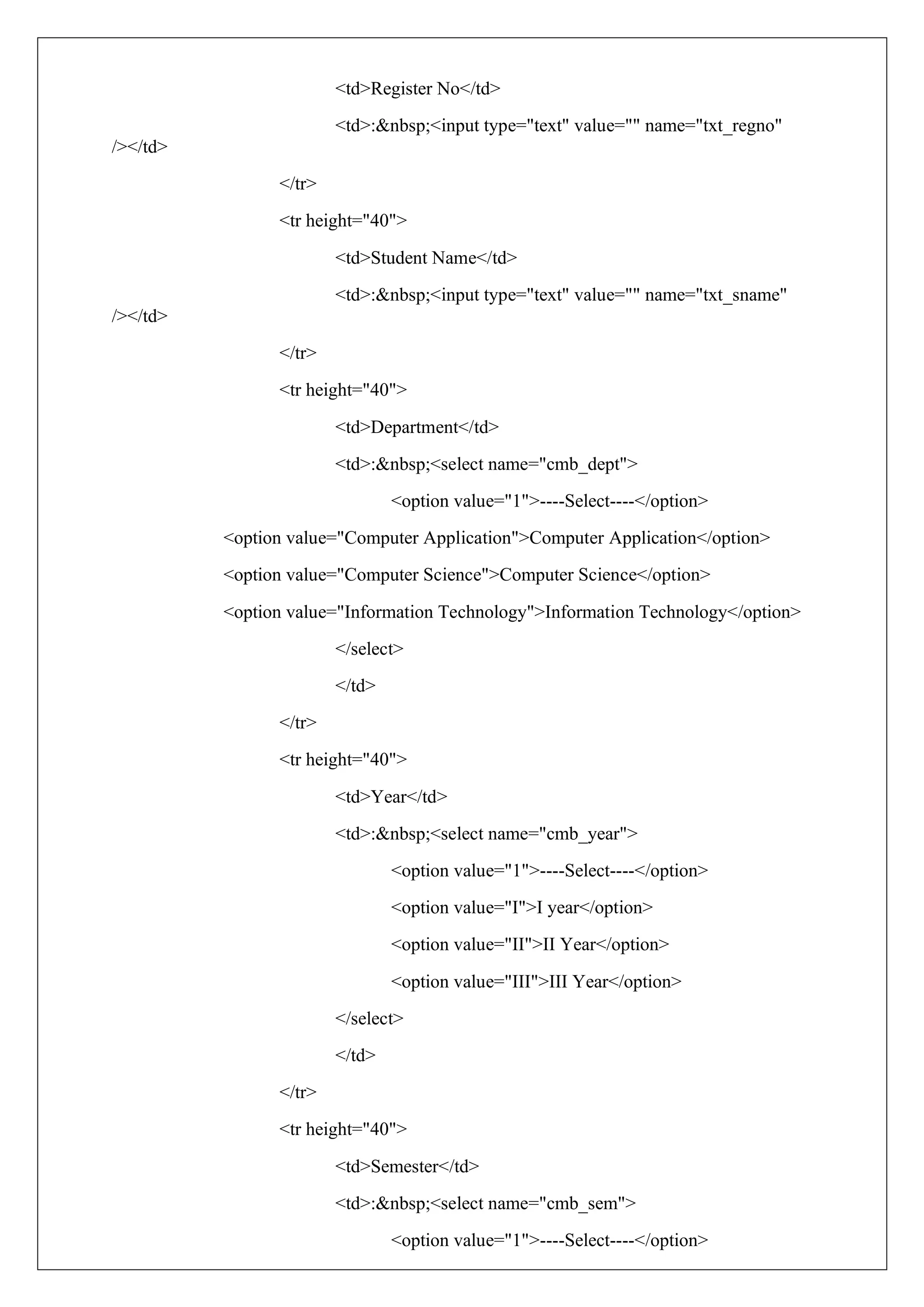 <td>Register No</td>
<td>:&nbsp;<input type="text" value="" name="txt_regno"
/></td>
</tr>
<tr height="40">
<td>Student Name</td>
<td>:&nbsp;<input type="text" value="" name="txt_sname"
/></td>
</tr>
<tr height="40">
<td>Department</td>
<td>:&nbsp;<select name="cmb_dept">
<option value="1">----Select----</option>
<option value="Computer Application">Computer Application</option>
<option value="Computer Science">Computer Science</option>
<option value="Information Technology">Information Technology</option>
</select>
</td>
</tr>
<tr height="40">
<td>Year</td>
<td>:&nbsp;<select name="cmb_year">
<option value="1">----Select----</option>
<option value="I">I year</option>
<option value="II">II Year</option>
<option value="III">III Year</option>
</select>
</td>
</tr>
<tr height="40">
<td>Semester</td>
<td>:&nbsp;<select name="cmb_sem">
<option value="1">----Select----</option>
 