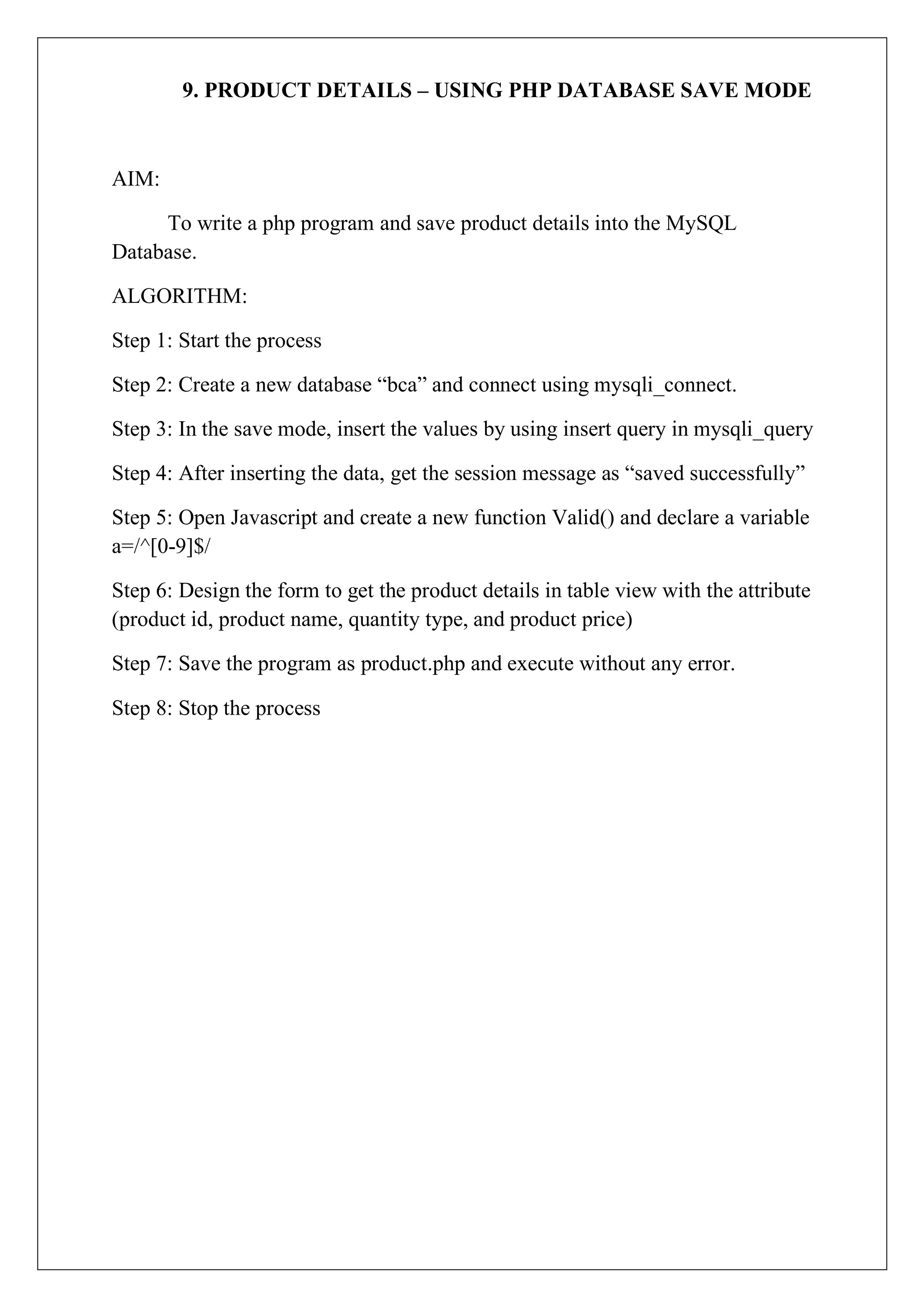 9. PRODUCT DETAILS – USING PHP DATABASE SAVE MODE
AIM:
To write a php program and save product details into the MySQL
Database.
ALGORITHM:
Step 1: Start the process
Step 2: Create a new database “bca” and connect using mysqli_connect.
Step 3: In the save mode, insert the values by using insert query in mysqli_query
Step 4: After inserting the data, get the session message as “saved successfully”
Step 5: Open Javascript and create a new function Valid() and declare a variable
a=/^[0-9]$/
Step 6: Design the form to get the product details in table view with the attribute
(product id, product name, quantity type, and product price)
Step 7: Save the program as product.php and execute without any error.
Step 8: Stop the process
 